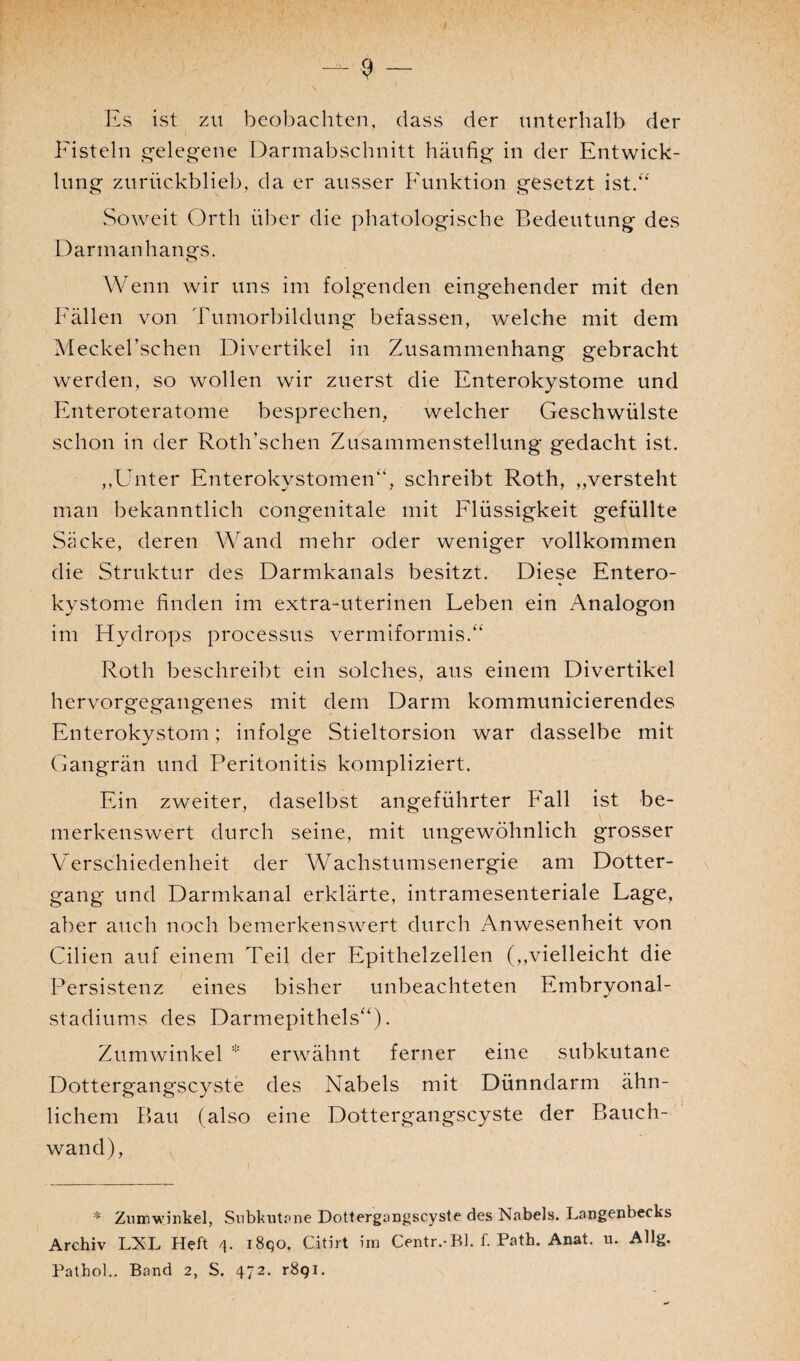 $ — \ Es ist zu beobachten, dass der unterhalb der Fisteln gelegene Darmabschnitt häufig in der Entwick¬ lung zurückblieb, da er ausser Funktion gesetzt ist.“ Soweit Orth über die phätologische Bedeutung des Darmanhangs. Wenn wir uns im folgenden eingehender mit den Fällen von Tumorbildung befassen, welche mit dem Meckel’schen Divertikel in Zusammenhang gebracht werden, so wollen wir zuerst die Enterokystome und Enteroteratome besprechen, welcher Geschwülste schon in der Roth’schen Zusammenstellung gedacht ist. Unter Enterokystomen“, schreibt Roth, „versteht man bekanntlich congenitale mit Flüssigkeit gefüllte Säcke, deren Wand mehr oder weniger vollkommen die Struktur des Darmkanals besitzt. Diese Entero¬ kystome finden im extra-uterinen Leben ein Analogon im Hydrops processus vermiformis.“ Roth beschreibt ein solches, aus einem Divertikel hervorgegangenes mit dem Darm kommunicierendes Enterokystom; infolge Stieltorsion war dasselbe mit Gangrän und Peritonitis kompliziert. Ein zweiter, daselbst angeführter Fall ist be¬ merkenswert durch seine, mit ungewöhnlich grosser Verschiedenheit der Wachstumsenergie am Dotter¬ gang und Darmkanal erklärte, intramesenteriale Lage, aber auch noch bemerkenswert durch Anwesenheit von Cilien auf einem Teil der Epithelzellen („vielleicht die Persistenz eines bisher unbeachteten Embryonal¬ stadiums des Darmepithels“). Zumwinkel * erwähnt ferner eine subkutane Dottergangscyste des Nabels mit Dünndarm ähn¬ lichem Bau (also eine Dottergangscyste der Bauch¬ wand), * Zumwinkel, Subkutane Dottergangscyste des Nabels. Langenbecks Archiv LXL Heft 4. i8qo. Citirt im Centr.-Bl. f. Path. Anat. u. Allg. Patbol.. Band 2, S. 472. r8qi.