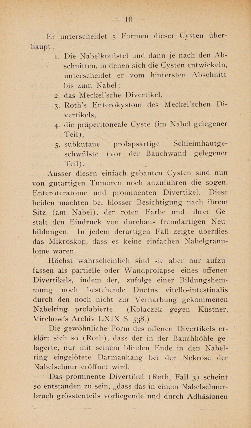Er unterscheidet 5 Formen dieser Cysten über¬ haupt : 1. Die Nabelkotfistel und dann je nach den Ab¬ schnitten, in denen sich die Cysten entwickeln, unterscheidet er vom hintersten Abschnitt bis zum Nabel; 2. das Meckel’sche Divertikel, 3. Roth’s Enterokystom des Meckel’schen Di¬ vertikels, 4. die präperitoneale Cyste (im Nabel gelegener Teil), 5. subkutane prolapsartige Schleimhautge¬ schwülste (vor der Bauchwand gelegener Teil). Ausser diesen einfach gebauten Cysten sind nun von gutartigen Tumoren noch anzuführen die sogen. Enteroteratome und prominenten Divertikel. Diese beiden machten bei blosser Besichtigung nach ihrem Sitz (am Nabel), der roten Farbe und ihrer Ge¬ stalt den Eindruck von durchaus fremdartigen Neu¬ bildungen. In jedem derartigen Fall zeigte überdies das Mikroskop, dass es keine einfachen Nabelgranu¬ lome waren. Höchst wahrscheinlich sind sie aber nur aufzu¬ fassen als partielle oder Wandprolapse eines offenen Divertikels, indem der, zufolge einer Bildungshem¬ mung noch bestehende Ductus vitello-intestinalis durch den noch nicht zur Vernarbung gekommenen Nabelring prolabierte. (Kolaczek gegen Küstner, Virchow’s Archiv LXIX S. 538.) Die gewöhnliche Form des offenen Divertikels er¬ klärt sich so (Roth), dass der in der Bauchhöhle ge¬ lagerte, nur mit seinem blinden Ende in den Nabel¬ ring eingelötete Darmanhang bei der Nekrose der Nabelschnur eröffnet wird. Das prominente Divertikel (Roth, Fall 3) scheint so entstanden zu sein, „dass das in einem Nabelschnur¬ bruch grösstenteils vorliegende und durch Adhäsionen