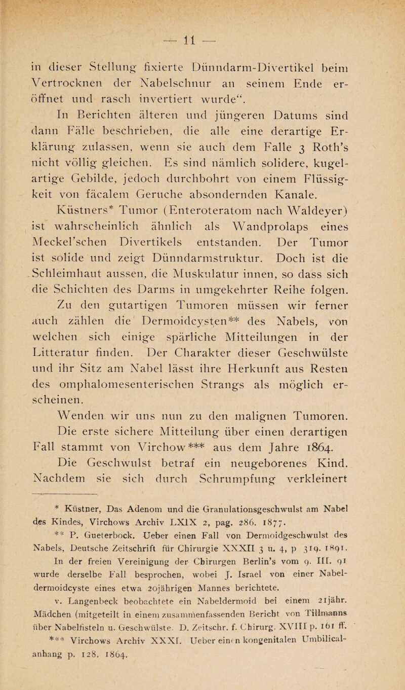 in dieser Stellung fixierte Dünndarm-Divertikel beim Vertrocknen der Nabelschnur an seinem Ende er¬ öffnet und rasch invertiert wurde“. In Berichten älteren und jüngeren Datums sind dann Fälle beschrieben, die alle eine derartige Er¬ klärung zulassen, wenn sie auch dem Falle 3 Roth’s nicht völlig gleichen. Es sind nämlich solidere, kugel¬ artige Gebilde, jedoch durchbohrt von einem Flüssig¬ keit von fäcalem Gerüche absondernden Kanäle. Küstners* Tumor (Enteroteratom nach Waldeyer) ist wahrscheinlich ähnlich als Wandprolaps eines Meckefischen Divertikels entstanden. Der Tumor ist solide und zeigt Dünndarmstruktur. Doch ist die Schleimhaut aussen, die Muskulatur innen, so dass sich die Schichten des Darms in umgekehrter Reihe folgen. Zu den gutartigen Tumoren müssen wir ferner auch zählen die Dermoidcysten** des Nabels, von welchen sich einige spärliche Mitteilungen in der Litteratur finden. Der Charakter dieser Geschwülste und ihr Sitz am Nabel lässt ihre Herkunft aus Resten des omphalomesenterischen Strangs als möglich er¬ scheinen. Wenden wir uns nun zu den malignen Tumoren. Die erste sichere Mitteilung über einen derartigen Fall stammt von Virchow*** aus dem Jahre 1864. Die Geschwulst betraf ein neugeborenes Kind. Nachdem sie sich durch Schrumpfung verkleinert * Kiistner, Das Adenom und die Granulationsgeschwulst am Nabel des Kindes, Virchows Archiv LX1X 2, pag. 286. 1877. ** P. Gueterbock. Ueber einen Fall von Dermoidgeschwulst des Nabels, Deutsche Zeitschrift für Chirurgie XXXII 3 u. 4, p 319. 1891. In der freien Vereinigung der Chirurgen Berlin’s vom 9. III. 91 wurde derselbe Fall besprochen, wobei J. Israel von einer Nabel¬ dermoidcyste eines etwa 20jährigen Mannes berichtete. v. Langenbeck beobachtete ein Nabeldermoid bei einem 2ijähr. Mädchen (mitgeteilt in einem zusammenfassenden Bericht von Tillmanns über Nabelfisteln u. Geschwülste. D. Zeitschr. f. Chirurg. XVIII p. ibi ff. *** Virchows Archiv XXXI. Ueber einen kongenitalen Umbilical- anhang p. 128. 1864.