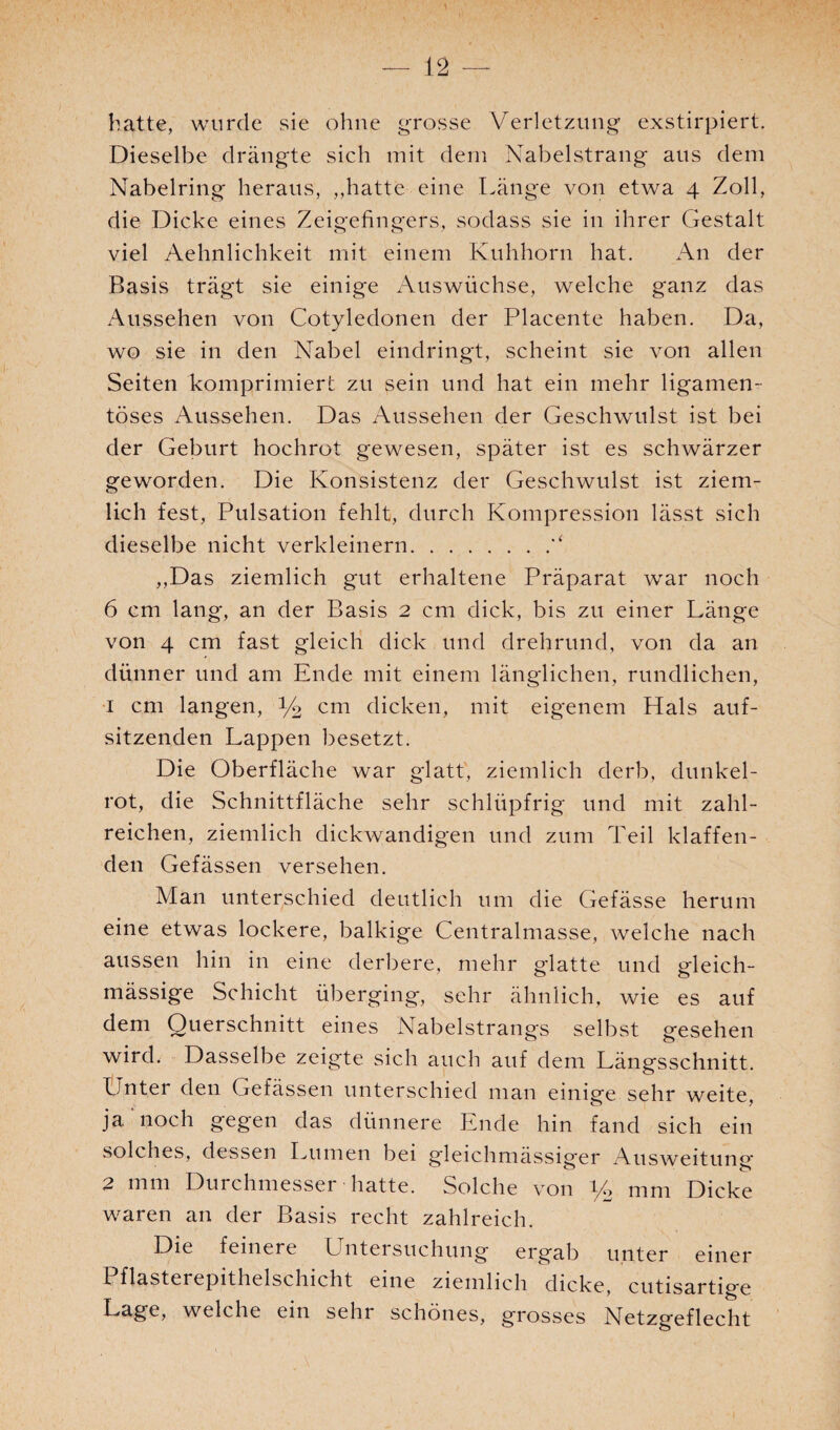 hatte, wurde sie ohne grosse Verletzung exstirpiert. Dieselbe drängte sich mit dem Nabelstrang aus dem Nabelring heraus, ,,hatte eine Länge von etwa 4 Zoll, die Dicke eines Zeigefingers, sodass sie in ihrer Gestalt viel Aehnlichkeit mit einem Kuhhorn hat. An der Basis trägt sie einige Auswüchse, welche ganz das Aussehen von Cotyledonen der Placente haben. Da, wo sie in den Nabel eindringt, scheint sie von allen Seiten komprimiert zu sein und hat ein mehr ligamen- töses Aussehen. Das Aussehen der Geschwulst ist bei der Geburt hochrot gewesen, später ist es schwärzer geworden. Die Konsistenz der Geschwulst ist ziem¬ lich fest, Pulsation fehlt, durch Kompression lässt sich dieselbe nicht verkleinern. ,,Das ziemlich gut erhaltene Präparat war noch 6 cm lang, an der Basis 2 cm dick, bis zu einer Länge von 4 cm fast gleich dick und drehrund, von da an dünner und am Ende mit einem länglichen, rundlichen, 1 cm langen, y2 cm dicken, mit eigenem Hals auf¬ sitzenden Lappen besetzt. Die Oberfläche war glatt', ziemlich derb, dunkel¬ rot, die Schnittfläche sehr schlüpfrig und mit zahl¬ reichen, ziemlich dickwandigen und zum Teil klaffen¬ den Gefässen versehen. Man unterschied deutlich um die Gefässe herum eine etwas lockere, balkige Centralmasse, welche nach aussen hin in eine derbere, mehr glatte und gleich- mässige Schicht überging, sehr ähnlich, wie es auf dem Querschnitt eines Nabelstrangs selbst gesehen wird, Dasselbe zeigte sich auch auf dem Längsschnitt. Unter den Gefässen unterschied man einige sehr weite, ja noch gegen das dünnere Ende hin fand sich ein solches, dessen Lumen bei gleichmässiger Ausweitung' 2 mm Durchmesser hatte. Solche von y2 mm Dicke waren an der Basis recht zahlreich. Die feinere Untersuchung ergab unter einer Pflasterepithelschicht eine ziemlich dicke, cutisartige Lage, welche ein sehi schönes, grosses Netzgeflecht I