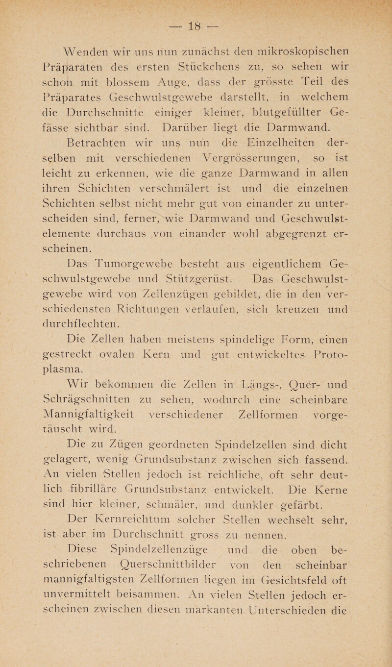 Wenden wir uns nun zunächst den mikroskopischen Präparaten des ersten Stückchens zu, so sehen wir schon mit blossem Auge, dass der grösste Teil des Präparates Geschwulstgewebe darstellt, in welchem die Durchschnitte einiger kleiner, blutgefüllter Ge- fässe sichtbar sind. Darüber liegt die Darmwand. Betrachten wir un§ nun die Einzelheiten der¬ selben mit verschiedenen Vergrösserungen, so ist leicht zu erkennen, wie die ganze Darm wand in allen ihren Schichten verschmälert ist und die einzelnen Schichten selbst nicht mehr gut von einander zu unter- scheiden sind, ferner, wie Darmwand und Geschwulst¬ elemente durchaus von einander wohl abgegrenzt er¬ scheinen. Das Tumorgewebe besteht aus eigentlichem Ge¬ schwulstgewebe und Stützgerüst. Das Geschwulst¬ gewebe wird von Zellenzügen gebildet, die in den ver¬ schiedensten Richtungen verlaufen, sich kreuzen und durchflechten. Die Zellen haben meistens spindelige Form, einen gestreckt ovalen Kern und gut entwickeltes Proto¬ plasma. Wir bekommen die Zellen in Längs-, Quer- und Schrägschnitten zu sehen, wodurch eine scheinbare Mannigfaltigkeit verschiedener Zellformen vorge¬ täuscht wird. Die zu Zügen geordneten Spindelzellen sind dicht gelagert, wenig Grundsubstanz zwischen sich fassend. An vielen Stellen jedoch ist reichliche, oft sehr deut¬ lich fibrilläre Grundsubstanz entwickelt. Die Kerne sind hier kleiner, schmäler, und dunkler gefärbt. Der Kernreichtum solcher Stellen wechselt sehr, ist aber im Durchschnitt gross zu nennen. Diese Spindelzellenzüge und die oben be¬ schriebenen Querschnittbilder von den scheinbar mannigfaltigsten Zellformen liegen im Gesichtsfeld oft unvermittelt beisammen. An vielen Stellen jedoch er¬ scheinen zwischen diesen markanten Unterschieden die