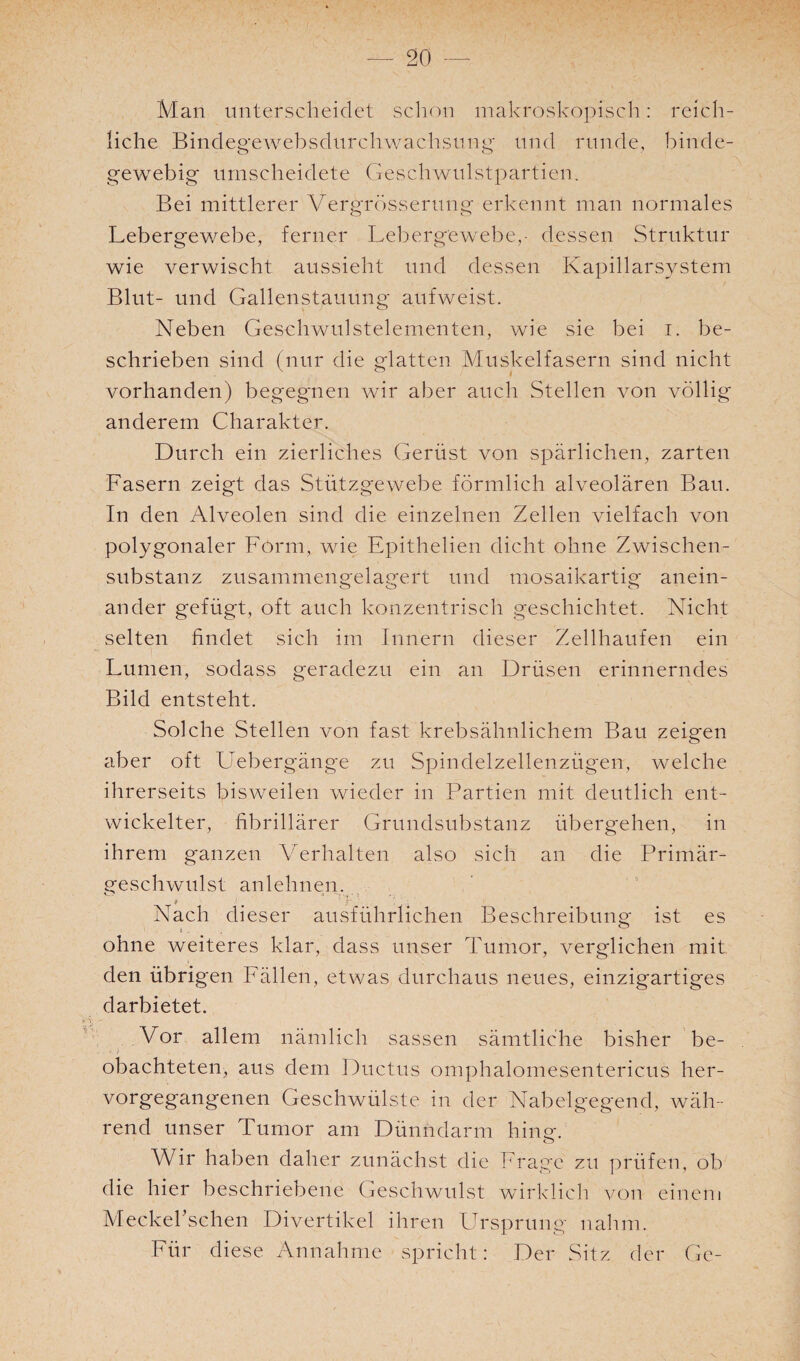 Man unterscheidet schon makroskopisch: reich¬ liche Bindegewebsdurchwachsung und runde, binde¬ gewebig umscheidete Geschwulstpartien. Bei mittlerer Vergrösserung erkennt man normales Lebergewebe, ferner Lebergewebe,- dessen Struktur wie verwischt aussieht und dessen Kapillarsystem Blut- und Gallenstauung aufweist. Neben Geschwulstelementen, wie sie bei i. be¬ schrieben sind (nur die glatten Muskelfasern sind nicht vorhanden) begegnen wir aber auch Stellen von völlig anderem Charakter. Durch ein zierliches Gerüst von spärlichen, zarten Fasern zeigt das Stützgewebe förmlich alveolären Bau. In den Alveolen sind die einzelnen Zellen vielfach von polygonaler Form, wie Epithelien dicht ohne Zwischen¬ substanz zusammengelagert und mosaikartig anein¬ ander gefügt, oft auch konzentrisch geschichtet. Nicht selten findet sich im Innern dieser Zellhaufen ein Lumen, sodass geradezu ein an Drüsen erinnerndes Bild entsteht. Solche Stellen von fast krebsähnlichem Bau zeigen aber oft Liebergänge zu Spindelzellenzügen, welche ihrerseits bisweilen wieder in Partien mit deutlich ent¬ wickelter, fibrillärer Grundsubstanz übergehen, in ihrem ganzen Verhalten also sich an die Primär¬ geschwulst anlehnen. Nach dieser ausführlichen Beschreibung ist es ohne weiteres klar, dass unser Tumor, verglichen mit den übrigen Fällen, etwas durchaus neues, einzigartiges darbietet. Vor allem nämlich sassen sämtliche bisher be- obachteten, aus dem Ductus omphalomesentericus her¬ vorgegangenen Geschwülste in der Nabelgegend, wäh¬ rend unser Tumor am Dünndarm hing. Wir haben daher zunächst die Frage zu prüfen, ob die hier beschriebene Geschwulst wirklich von einem Meckekschen Divertikel ihren Ursprung nahm. Für diese Annahme spricht: Der Sitz der Ge-