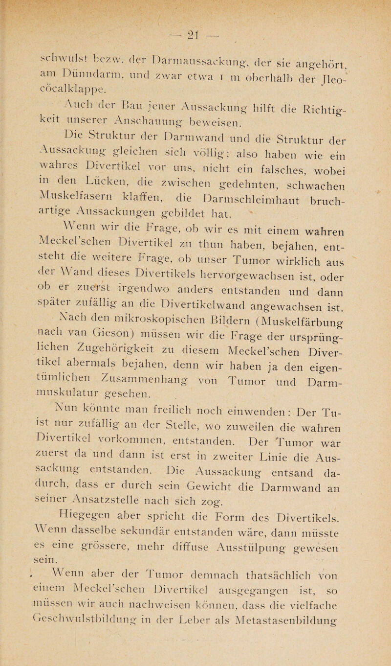 schwulst hezw. dei I )ai maussackung, der sie ang-ehört, am Dünndarm, und zwar etwa i m oberhalb der Jleo- cöcalklappe. _ Auch der 1>>au jener Aussackung- hilft die Richtig¬ keit unserer Anschauung- beweisen. Die Struktur der Darmwand und die Struktur der Aussackung- gleichen sich völlig; also haben wie ein wahres Divertikel vor uns, nicht ein falsches, wobei m den Lucken, die zwischen gedehnten, schwachen Muskelfasern klaffen, die Darmschleimhaut bruch¬ artige Aussackungen gebildet hat. Wenn wir die Frage, ob wir es mit einem wahren Meckersehen Divertikel zu thun haben, bejahen, ent¬ steht die weitere Frage, ob unser Tumor wirklich aus der Wand dieses Divertikels hervorgewachsen ist, oder ob er zuerst irgendwo anders entstanden und dann spätei zufällig an die Divertikelwand angewachsen ist. Nach den mikroskopischen Bildern (Muskelfärbung nach van (Meson) müssen wir die Frage der ursprüng¬ lichen Zugehörigkeit zu diesem MeckeFschen Diver¬ tikel abermals bejahen, denn wir haben ja den eigen¬ tümlichen Zusammenhang von Tumor und Darm¬ muskulatur gesehen. Nun könnte man freilich noch einwenden: Der Tu- ]'st nur zufällig an der Stelle, wo zuweilen die wahren Divertikel Vorkommen, entstanden. Der Tumor war zuenst da und dann ist erst in zweiter Linie die Aus¬ sackung entstanden. Die Aussackung entsand da¬ durch, dass er durch sein Gewicht die Darmwand an seiner Ansatzstelle nach sich zog. Hiegegen aber spricht die horm des Divertikels. W enn dasselbe sekundär entstanden wäre, dann müsste es eine grössere, mehr diffuse Ausstülpung gewesen sein. , Wenn aber der 1 nmor demnach thatsächlich Von einem Meckel sehen Divertikel ausgegangen ist, so müssen wir auch nachweisen können, dass die vielfache Geschwulstbildung- in der Leber als Metastasenbildung