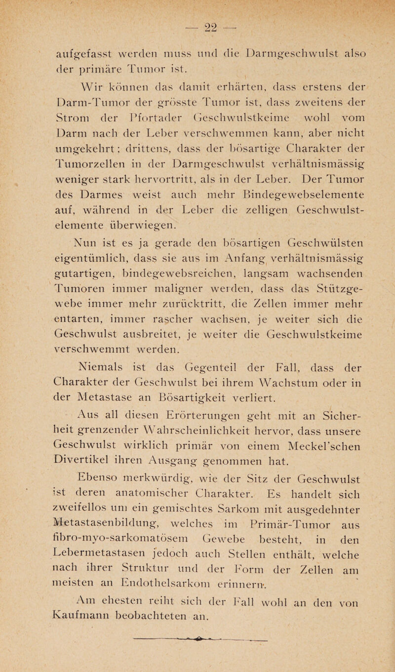 / — 22 — aufgefasst werden muss und die Darmgeschwulst also der primäre Tumor ist. \ Wir können das damit erhärten, dass erstens der Darm-Tumor der grösste Tumor ist, dass zweitens der Strom der Pfortader Geschwulstkeime wohl vom Darm nach der Leber verschwemmen kann, aber nicht umgekehrt; drittens, dass der bösartige Charakter der Tumorzellen in der Darmgeschwulst verhältnismässig weniger stark hervortritt, als in der Leber. Der Tumor des Darmes weist auch mehr Bindegewebselemente auf, während in der Leber die zelligen Geschwulst¬ elemente überwiegen. Nun ist es ja gerade den bösartigen Geschwülsten eigentümlich, dass sie aus im Anfang verhältnismässig gutartigen, bindegewebsreichen, langsam wachsenden Tumoren immer maligner werden, dass das Stützge¬ webe immer mehr zurücktritt, die Zellen immer mehr entarten, immer rascher wachsen, je weiter sich die Geschwulst ausbreitet, je weiter die Geschwulstkeime verschwemmt werden. Niemals ist das Gegenteil der Fall, dass der Charakter der Geschwulst bei ihrem Wachstum oder in der Metastase an Bösartigkeit verliert. Aus all diesen Erörterungen geht mit an Sicher¬ heit grenzender \V ahrscheinlichkeit hervor, dass unsere Geschwulst wirklich primär von einem Meckel’schen Divertikel ihren Ausgang genommen hat. Ebenso merkwürdig, wie der Sitz der Geschwulst ist deren anatomischer Charakter. Es handelt sich zweifellos um ein gemischtes Sarkom mit ausgedehnter Metastasenbildung, welches im Primär-Tumor aus fibro-myo-sarkomatösem Gewebe besteht, in den Lebermetastasen jedoch auch Stellen enthält, welche nach ihrer Struktur und der Form der Zellen am meisten an Endothelsarkom erinnern. Am ehesten reiht sich der Fall wohl an den von Kaufmann beobachteten an.