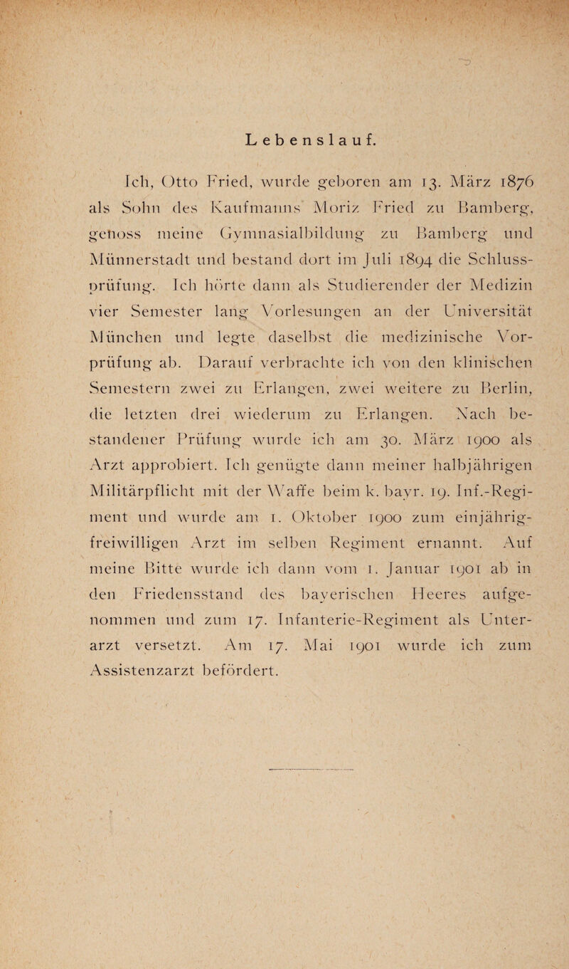 Lebenslauf. Ich, Otto Fried, wurde geboren am 13. März 1876 als Solm des Kaufmanns Moriz Fried zu Bamberg, genoss meine Gymnasialbildung zu Bamberg und Münnerstadt und bestand dort im Juli 1894 die Schluss- orüfung. Ich hörte dann als Studierender der Medizin vier Semester lang Vorlesungen an der Universität München und legte daselbst die medizinische Vor¬ prüfung ab. Darauf verbrachte ich von den klinischen Semestern zwei zu Erlangen, zwei weitere zu Berlin, die letzten drei wiederum zu Erlangen. Nach be¬ standener Prüfung wurde ich am 30. März 1900 als Arzt approbiert. Ich genügte dann meiner halbjährigen Militärpflicht mit der Waffe beim k. bayr. 19. Inf.-Regi¬ ment und wurde am 1. Oktober 1900 zum einjährig- freiwilligen Arzt im selben Regiment ernannt. Auf meine Bitte wurde ich dann vom 1. Januar 1901 ab in den Friedensstand des bayerischen Heeres aufge¬ nommen und zum 17. Infanterie-Regiment als Unter¬ arzt versetzt. Am 17. Mai 1901 wurde ich zum Assistenzarzt befördert.