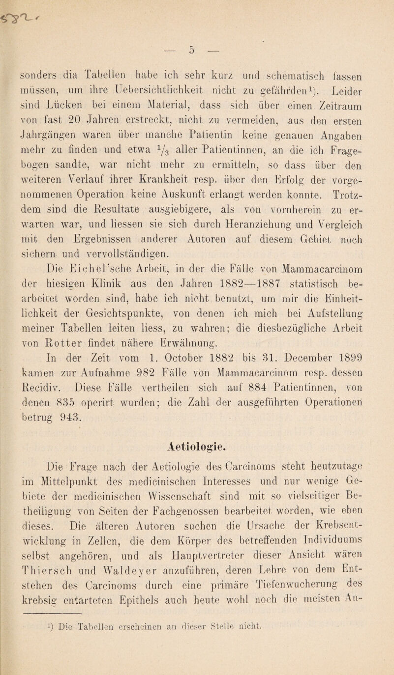 senders dia Tabellen habe ich sehr kurz und schematisch fassen mussen, nm ihre Uebersichtlichkeit nieht zu gefahrden1). Leider sind Liicken bei einem Material, dass sich liber einen Zeitranm von fast 20 Jahren erstreckt, niebt zu vermeiden, aus den ersten Jahrgangen waren iiber manche Patientin keine genauen Angaben mehr zu finden und e.twa 1/3 aller Patientinnen, an die ich Frage- bogen sandte, war niebt mehr zu ermitteln, so dass fiber den weiteren Verlauf ibrer Krankheit resp. iiber den Erfolg der vorge- nommenen Operation keine Auskunft erlangt werden konnte. Trotz- dem sind die Resultate ausgiebigere, als von vornberein zu er- warten war, und liessen sie sich durch Heranziehung und Yergleich mit den Ergebnissen anderer Autoren auf diesem Gebiet noch sichern und vervollstandigen. Die Eicbel’sche Arbeit, in der die Falle von Mammacarcinom der biesigen Klinik aus den Jahren 1882—1887 statistisch be- arbeitet worden sind, habe ich nicht benutzt, um mir die Einheit- lichkeit der Gesicbtspunkte, von denen ich mich bei Aufsteliung meiner Tabellen leiten Hess, zu walrren; die diesbeziigliebe Arbeit von Rotter findet nahere Erwabnung. In der Zeit vom 1. October 1882 bis 31. December 1899 kamen zur Aufnabme 982 Falle von Mammacarcinom resp. dessen Recidiv. Diese Falle vertheilen sich auf 884 Patientinnen, von denen 835 operirt wurden; die Zahl der ausgefiihrten Operationen betrug 943. Aetiologie. Die Frage nacb der Aetiologie des Oarcinoms steht heutzutage im Mittelpunkt des medicinischen Interesses und nur wenige Ge- biete der medicinischen Wissenschaft sind mit so vielseitiger Be- theiligung von Seiten der Facbgenossen bearbeitet worden, wie eben dieses. Die alteren Autoren suchen die Ursacbe der Krebsent- wicklung in Zellcn, die dem Korper des betreffenden Individuums selbst angehoren, und als Hauptvertreter dieser Ansicbt waren Thiersch und Waldeyer anzufuhren, deren Lehre von dem Ent- stehen des Oarcinoms durch eine primare Tiefenwucherung des krebsig entarteten Epithets auch heute wohl noch die meisten An- 0 Die Tabellen erscheinen an dieser Stelle nicht.