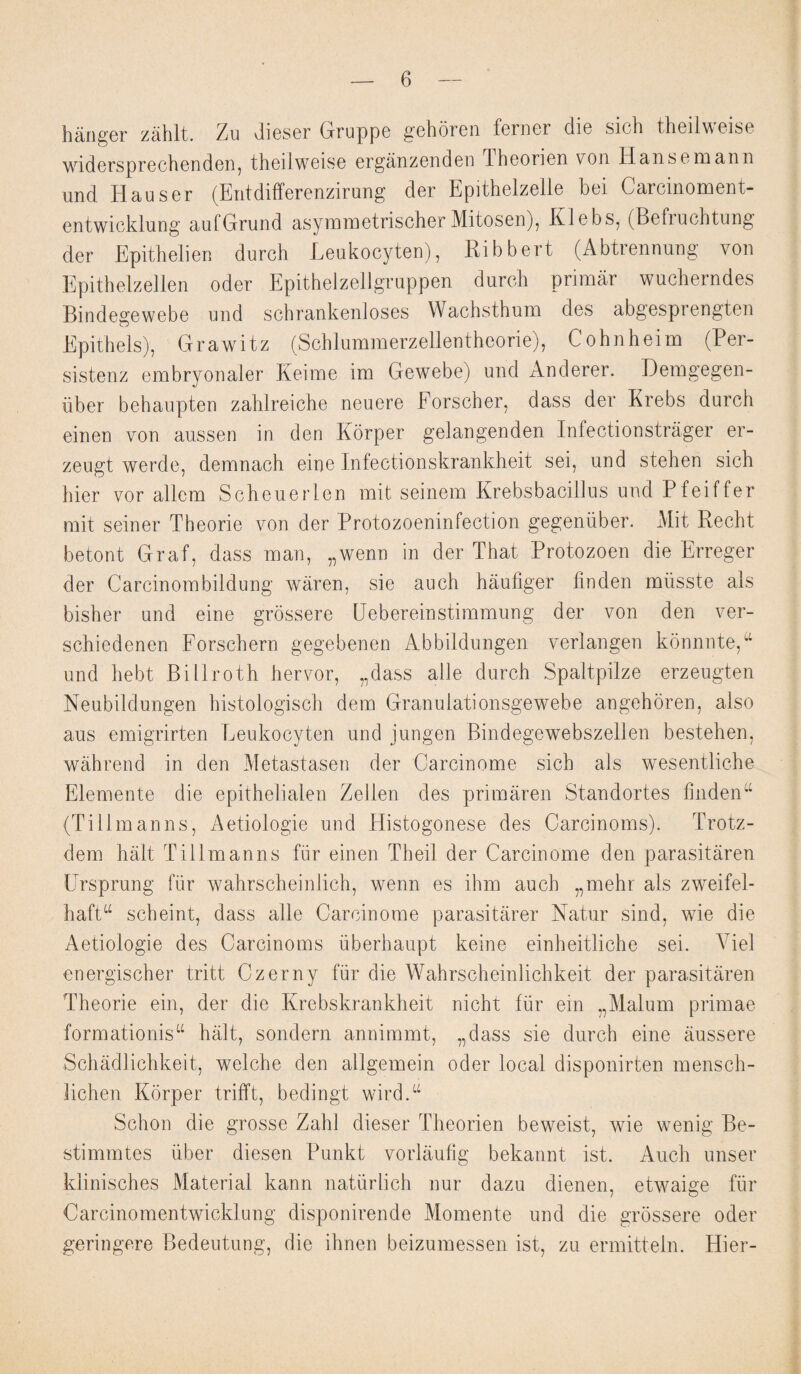 hanger zahlt. Zu dieser Gruppe gehoren ferner die sich theilweise widersprechenden, theilweise erganzenden Iheorien von Hansemann und Hauser (Entdifferenzirung der Epithelzelle bei Carcinoment- entwicklung aufGrund asymmetrischer Mitosen), Klebs, (Befruchtung der Epithelien durch Leukocyten), Ribbert (Abtrennung von Epithelzellen oder Epithelzellgruppen durch primar wucherndes Bindegewebe und schrankenloses Wachsthum des abgesprengten Epithets), G r a w i t z (Schlummerzellentheorie), C o h n h e i m (Per- sistenz embryonaler Keime im Gewebe) und Anderer. Demgegen- iiber behaupten zahlreiche neuere Eorscher, dass der Krebs durch einen von aussen in den Korper gelangenden Infectionstrager er- zeugt werde, demnach eine Infectionskrankheit sei, und stehen sich hier vor allcm Scheuerlen mit seinem Krebsbacillus und Pfeiffer mit seiner Theorie von der Protozoeninfection gegenuber. Mit Recht betont Graf, dass man, „wenn in der That Protozoen die Erreger der Carcinombildung waren, sie auch haufiger fin den miisste abs bisher und eine grossere Uebereinstimmung der von den ver- schiedenen Forschern gegebenen Abbildungen verlangen konnnte,u und hebt Billroth her vor, „dass alle durch Spaltpilze erzeugten Neubildungen histologisch dem Granulationsgewebe angehoren, also aus emigrirten Leukocyten und jungen Bindegewebszellen bestehen, wahrend in den Metastasen der Carcinome sich als wesentliche Elemente die epithelialen Zellen des primaren Standortes findenu (Tillmanns, Aetiologie und Histogonese des Carcinoms). Trotz- dem halt Tillmanns fur einen Theil der Carcinome den parasitaren Ursprung fur wahrscheinlich, wenn es ihm auch „mehr als zweifel- haft“ scheint, dass alle Carcinome parasitarer Natur sind, wie die Aetiologie des Carcinoms iiberhaupt keine einheitliche sei. Viel energischer tritt Czerny fur die Wahrscheinlichkeit der parasitaren Theorie ein, der die Krebskrankheit nicht fur ein „Malum primae formationisu halt, sondern annimmt, „dass sie durch eine aussere Schadlichkeit, welche den allgemein oder local disponirten mensch- lichen Korper trifft, bedingt wird.“ Schon die grosse Zahl dieser Theorien beweist, wie wenig Be- stimmtes fiber diesen Punkt vorlaufig bekannt ist. Auch unser klinisches Material kann natiirlich nur dazu dienen, etwaige fur Carcinomentwicklung disponirende Momente und die grossere oder geringere Bedeutung, die ihnen beizumessen ist, zu ermitteln. Hier-