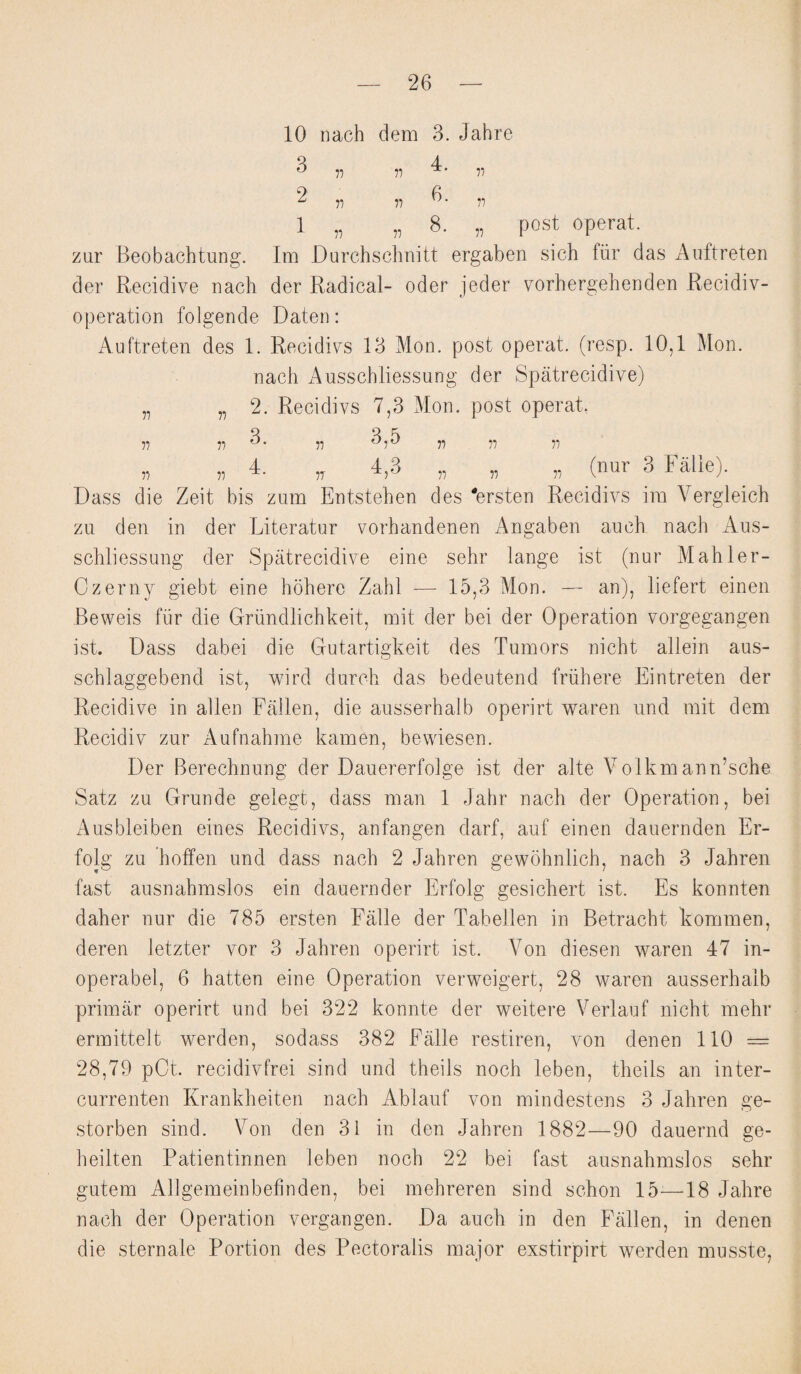 10 nach clem 3. Jahre 3 4 ° n n n 2 6 c n n a 1 „ „ 8. „ post operat. zur Beobachtung. Im Durchschnitt ergaben sich fiir das Auftreten der Recidive nach der Radical- oder jeder vorhergehenden Recidiv- operation folgende Daten: Auftreten des 1. Recidivs 13 Mon. post operat. (resp. 10,1 Mon. nach Ausschliessung der Spatrecidive) „ „ 2. Recidivs 7,3 Mon. post operat, 3 3 5 ii a ° • a °i° ii ii ii „ „ 4. „ 4,3 „ „ „ (nur 3 Falie). Dass die Zeit bis zum Entstehen des 'ersten Recidivs im Vergleich zu den in der Literatur vorhandenen Angaben auch nach Aus¬ schliessung der Spatrecidive eine sehr lange ist (nur Mahler- Czerny giebt eine hohere Zahl — 15,3 Mon. — an), liefert einen Beweis fiir die Griindlichkeit, mit der bei der Operation vorgegangen ist. Dass dabei die Gutartigkeit des Tumors nicht allein aus- schlaggebencl ist, wird durch das bedeutend friihere Eintreten der Recidive in alien Fallen, die ausserhalb operirt waren und mit clem Recidiv zur Aufnahme kamen, bewiesen. Der Berechnung der Dauererfolge ist der alte Volkmann’sche Satz zu Grunde gelegt, class man 1 Jahr nach der Operation, bei Ausbleiben eines Recidivs, anfangen clarf, auf einen dauernden Er- folg zu hoffen und class nach 2 Jahren gewohnlich, nach 3 Jahren fast ausnahmslos ein clauernder Erfolg gesichert ist. Es konnten daher nur die 785 ersten Falie der Tabellen in Betracht kommen, deren letzter vor 3 Jahren operirt ist. Yon diesen waren 47 in- operabel, 6 hatten eine Operation verweigert, 28 waren ausserhalb primar operirt und bei 322 konnte der weitere Verlauf nicht mehr ermittelt werden, sodass 382 Falie restiren, von denen 110 = 28,79 pCt. recidivfrei sincl und theils noch leben, theils an inter- currenten Krankheiten nach Ablaut von mindestens 3 Jahren ge- storben sincl. Von den 31 in den Jahren 1882—90 dauernd ge- heilten Patientinnen leben noch 22 bei fast ausnahmslos sehr gutem Allgemeinbefinden, bei mehreren sind schon 15-—18 Jahre nach der Operation vergangen. Da auch in den Fallen, in denen die sternale Portion des Pectoralis major exstirpirt werden musste,