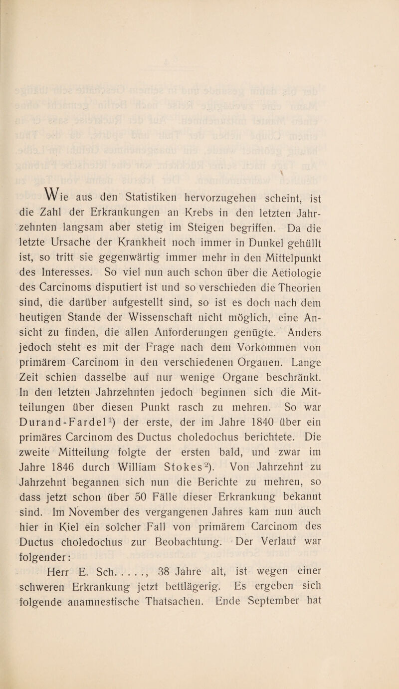 Wie aus den Statistiken hervorzugehen scheint, ist die Zahl der Erkrankungen an Krebs in den letzten Jahr¬ zehnten langsam aber stetig im Steigen begriffen. Da die letzte Ursache der Krankheit noch immer in Dunkel gehüllt ist, so tritt sie gegenwärtig immer mehr in den Mittelpunkt des Interesses. So viel nun auch schon über die Aetiologie des Carcinoms disputiert ist und so verschieden die Theorien sind, die darüber aufgestellt sind, so ist es doch nach dem heutigen Stande der Wissenschaft nicht möglich, eine An¬ sicht zu finden, die allen Anforderungen genügte. Anders jedoch steht es mit der Frage nach dem Vorkommen von primärem Carcinom in den verschiedenen Organen. Lange Zeit schien dasselbe auf nur wenige Organe beschränkt. In den letzten Jahrzehnten jedoch beginnen sich die Mit¬ teilungen über diesen Punkt rasch zu mehren. So war Durand - Fardelx) der erste, der im Jahre 1840 über ein primäres Carcinom des Ductus choledochus berichtete. Die zweite Mitteilung folgte der ersten bald, und zwar im Jahre 1846 durch William Stokes2). Von Jahrzehnt zu Jahrzehnt begannen sich nun die Berichte zu mehren, so dass jetzt schon über 50 Fälle dieser Erkrankung bekannt sind. Im November des vergangenen Jahres kam nun auch hier in Kiel ein solcher Fall von primärem Carcinom des Ductus choledochus zur Beobachtung. Der Verlauf war folgender: Herr E. Sch., 38 Jahre alt, ist wegen einer schweren Erkrankung jetzt bettlägerig. Es ergeben sich folgende anamnestische Thatsachen. Ende September hat