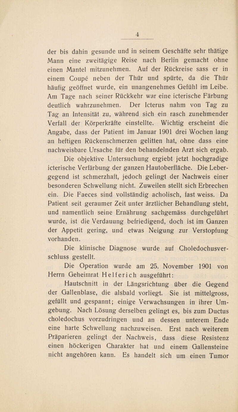 der bis dahin gesunde und in seinem Geschäfte sehr thätige Mann eine zweitägige Reise nach Berlin gemacht ohne einen Mantel mitzunehmen. Auf der Rückreise sass er in einem Coupe neben der Thür und spürte, da die Thür häufig geöffnet wurde, ein unangenehmes Gefühl im Leibe. Am Tage nach seiner Rückkehr war eine icterische Färbung deutlich wahrzunehmen. Der Icterus nahm von Tag zu Tag an Intensität zu, während sich ein rasch zunehmender Verfall der Körperkräfte einstellte. Wichtig erscheint die Angabe, dass der Patient im Januar 1901 drei Wochen lang an heftigen Rückenschmerzen gelitten hat, ohne dass eine nachweisbare Ursache für den behandelnden Arzt sich ergab. Die objektive Untersuchung ergiebt jetzt hochgradige icterische Verfärbung der ganzen Hautoberfläche. Die Leber¬ gegend ist schmerzhaft, jedoch gelingt der Nachweis einer besonderen Schwellung nicht. Zuweilen stellt sich Erbrechen ein. Die Faeces sind vollständig acholisch, fast weiss. Da Patient seit geraumer Zeit unter ärztlicher Behandlung steht, und namentlich seine Ernährung sachgemäss durchgeführt wurde, ist die Verdauung befriedigend, doch ist im Ganzen der Appetit gering, und etwas Neigung zur Verstopfung vorhanden. Die klinische Diagnose wurde auf Choledochusver- schluss gestellt. Die Operation wurde am 25. November 1901 von Herrn Geheimrat Helfer ich ausgeführt: Hautschnitt in der Längsrichtung über die Gegend der Gallenblase, die alsbald vorliegt. Sie ist mittelgross, gefüllt und gespannt; einige Verwachsungen in ihrer Um¬ gebung. Nach Lösung derselben gelingt es, bis zum Ductus choledochus vorzudringen und an dessen unterem Ende eine harte Schwellung nachzuweisen. Erst nach weiterem Präparieren gelingt der Nachweis, dass diese Resistenz einen höckerigen Charakter hat und einem Gallensteine nicht angehören kann. Es handelt sich um einen Tumor