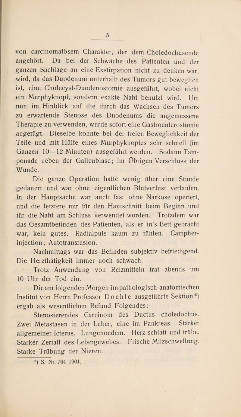von carcinomatösem Charakter, der dem Choledochusende angehört. Da bei der Schwäche des Patienten und der ganzen Sachlage an eine Exstirpation nicht zu denken war, wird, da das Duodenum unterhalb des Tumors gut beweglich ist, eine Cholecyst-Duodenostomie ausgeführt, wobei nicht ein Murphyknopf, sondern exakte Naht benutzt wird. Um nun im Hinblick auf die durch das Wachsen des Tumors zu erwartende Stenose des Duodenums die angemessene Therapie zu verwenden, wurde sofort eine Gastroenterostomie angefügt. Dieselbe konnte bei der freien Beweglichkeit der Teile und mit Hülfe eines Murphyknopfes sehr schnell (im Ganzen 10—12 Minuten) ausgeführt werden. Sodann Tam¬ ponade neben der Gallenblase; im Übrigen Verschluss der Wunde. Die ganze Operation hatte wenig über eine Stunde gedauert und war ohne eigentlichen Blutverlust verlaufen. In der Hauptsache war auch fast ohne Narkose operiert, und die letztere nur für den Hautschnitt beim Beginn und für die Naht am Schluss verwendet worden. Trotzdem war das Gesamtbefinden des Patienten, als er in’s Bett gebracht war, kein gutes. Radialpuls kaum zu fühlen. Campher- injection; Autotransfusion. Nachmittags war das Befinden subjektiv befriedigend. Die Herzthätigkeit immer noch schwach. Trotz Anwendung von Reizmitteln trat abends um 10 Uhr der Tod ein. Die am folgenden Morgen im pathologisch-anatomischen Institut von Herrn Professor Doehle ausgeführte Sektion*) ergab als wesentlichen Befund Folgendes: Stenosierendes Carcinom des Ductus choledochus. Zwei Metastasen in der Leber, eine im Pankreas. Starker allgemeiner Icterus. Lungenoedem. Herz schlaff und trübe. Starker Zerfall des Lebergewebes. Frische Milzschwellung. Starke Trübung der Nieren. *) S. Nr. 764 1901.