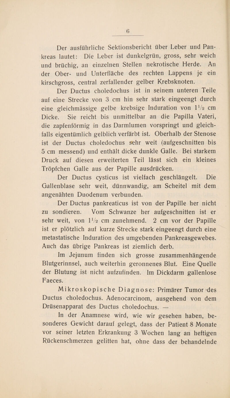 Der ausführliche Sektionsbericht über Leber und Pan¬ kreas lautet: Die Leber ist dunkelgrün, gross, sehr weich und brüchig, an einzelnen Stellen nekrotische Herde. An der Ober- und Unterfläche des rechten Lappens je ein kirschgross, central zerfallender gelber Krebsknoten. Der Ductus choledochus ist in seinem unteren Teile auf eine Strecke von 3 cm hin sehr stark eingeengt durch eine gleichmässige gelbe krebsige Induration von U/2 cm Dicke. Sie reicht bis unmittelbar an die Papilla Vateri, die zapfenförmig in das Darmlumen vorspringt und gleich¬ falls eigentümlich gelblich verfärbt ist. Oberhalb der Stenose ist der Ductus choledochus sehr weit (aufgeschnitten bis 5 cm messend) und enthält dicke dunkle Galle. Bei starkem Druck auf diesen erweiterten Teil lässt sich ein kleines Tröpfchen Galle aus der Papille ausdrücken. Der Ductus cysticus ist vielfach geschlängelt. Die Gallenblase sehr weit, dünnwandig, am Scheitel mit dem angenähten Duodenum verbunden. Der Ductus pankreaticus ist von der Papille her nicht zu sondieren. Vom Schwänze her aufgeschnitten ist er sehr weit, von U/2 cm zunehmend. 2 cm vor der Papille ist er plötzlich auf kurze Strecke stark eingeengt durch eine metastatische Induration des umgebenden Pankreasgewebes. Auch das übrige Pankreas ist ziemlich derb. Im Jejunum finden sich grosse zusammenhängende Blutgerinnsel, auch weiterhin geronnenes Blut. Eine Quelle der Blutung ist nicht aufzufinden. Im Dickdarm gallenlose Faeces. Mikroskopische Diagnose: Primärer Tumor-des Ductus choledochus. Adenocarcinom, ausgehend von dem Drüsenapparat des Ductus choledochus. — In der Anamnese wird, wie wir gesehen haben, be¬ sonderes Gewicht darauf gelegt, dass der Patient 8 Monate vor seiner letzten Erkrankung 3 Wochen lang an heftigen Rückenschmerzen gelitten hat, ohne dass der behandelnde