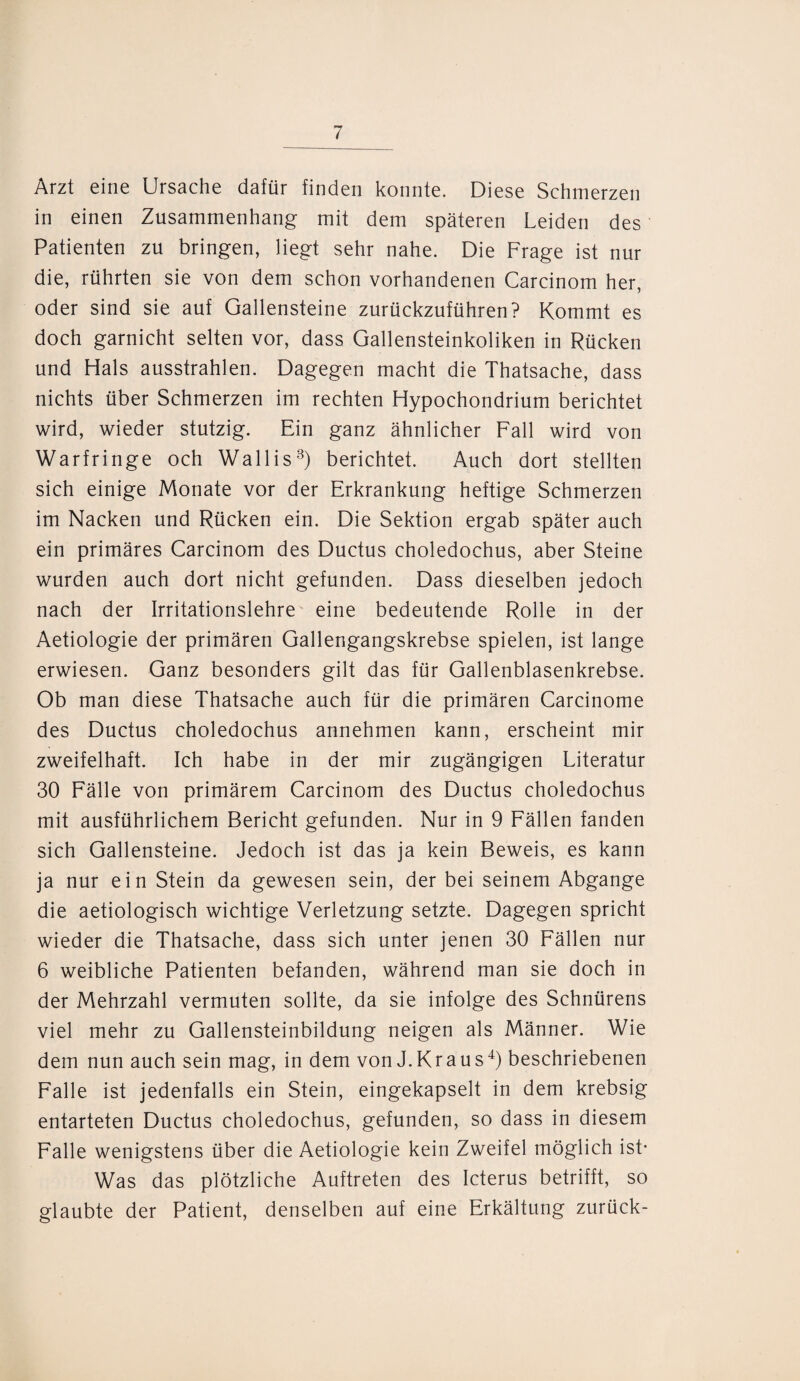 Arzt eine Ursache dafür finden konnte. Diese Schmerzen in einen Zusammenhang mit dem späteren Leiden des Patienten zu bringen, liegt sehr nahe. Die Frage ist nur die, rührten sie von dem schon vorhandenen Carcinom her, oder sind sie auf Gallensteine zurückzuführen? Kommt es doch garnicht selten vor, dass Gallensteinkoliken in Rücken und Hals ausstrahlen. Dagegen macht die Thatsache, dass nichts über Schmerzen im rechten Hypochondrium berichtet wird, wieder stutzig. Ein ganz ähnlicher Fall wird von Warfringe och Wallis3) berichtet. Auch dort stellten sich einige Monate vor der Erkrankung heftige Schmerzen im Nacken und Rücken ein. Die Sektion ergab später auch ein primäres Carcinom des Ductus choledochus, aber Steine wurden auch dort nicht gefunden. Dass dieselben jedoch nach der Irritationslehre eine bedeutende Rolle in der Aetiologie der primären Gallengangskrebse spielen, ist lange erwiesen. Ganz besonders gilt das für Gallenblasenkrebse. Ob man diese Thatsache auch für die primären Carcinome des Ductus choledochus annehmen kann, erscheint mir zweifelhaft. Ich habe in der mir zugängigen Literatur 30 Fälle von primärem Carcinom des Ductus choledochus mit ausführlichem Bericht gefunden. Nur in 9 Fällen fanden sich Gallensteine. Jedoch ist das ja kein Beweis, es kann ja nur ein Stein da gewesen sein, der bei seinem Abgänge die aetiologisch wichtige Verletzung setzte. Dagegen spricht wieder die Thatsache, dass sich unter jenen 30 Fällen nur 6 weibliche Patienten befanden, während man sie doch in der Mehrzahl vermuten sollte, da sie infolge des Schnürens viel mehr zu Gallensteinbildung neigen als Männer. Wie dem nun auch sein mag, in dem von J.Kraus4) beschriebenen Falle ist jedenfalls ein Stein, eingekapselt in dem krebsig entarteten Ductus choledochus, gefunden, so dass in diesem Falle wenigstens über die Aetiologie kein Zweifel möglich ist* Was das plötzliche Auftreten des Icterus betrifft, so glaubte der Patient, denselben auf eine Erkältung zurück-