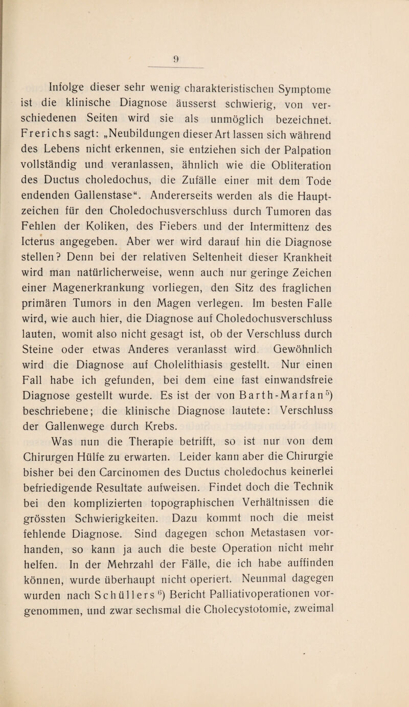 Infolge dieser sehr wenig charakteristischen Symptome ist die klinische Diagnose äusserst schwierig, von ver¬ schiedenen Seiten wird sie als unmöglich bezeichnet. Frerichs sagt: „Neubildungen dieser Art lassen sich während des Lebens nicht erkennen, sie entziehen sich der Palpation vollständig und veranlassen, ähnlich wie die Obliteration des Ductus choledochus, die Zufälle einer mit dem Tode endenden Gallenstase“. Andererseits werden als die Haupt¬ zeichen für den Choledochusverschluss durch Tumoren das Fehlen der Koliken, des Fiebers und der Intermittenz des Icterus angegeben. Aber wer wird darauf hin die Diagnose stellen? Denn bei der relativen Seltenheit dieser Krankheit wird man natürlicherweise, wenn auch nur geringe Zeichen einer Magenerkrankung vorliegen, den Sitz des fraglichen primären Tumors in den Magen verlegen. Im besten Falle wird, wie auch hier, die Diagnose auf Choledochusverschluss lauten, womit also nicht gesagt ist, ob der Verschluss durch Steine oder etwas Anderes veranlasst wird Gewöhnlich wird die Diagnose auf Cholelithiasis gestellt. Nur einen Fall habe ich gefunden, bei dem eine fast einwandsfreie Diagnose gestellt wurde. Es ist der von Barth-Marfan5) beschriebene; die klinische Diagnose lautete: Verschluss der Gallenwege durch Krebs. Was nun die Therapie betrifft, so ist nur von dem Chirurgen Hülfe zu erwarten. Leider kann aber die Chirurgie bisher bei den Carcinomen des Ductus choledochus keinerlei befriedigende Resultate aufweisen. Findet doch die Technik bei den komplizierten topographischen Verhältnissen die grössten Schwierigkeiten. Dazu kommt noch die meist fehlende Diagnose. Sind dagegen schon Metastasen vor¬ handen, so kann ja auch die beste Operation nicht mehr helfen. In der Mehrzahl der Fälle, die ich habe auffinden können, wurde überhaupt nicht operiert. Neunmal dagegen wurden nach Schüllers0) Bericht Palliativoperationen vor¬ genommen, und zwar sechsmal die Cholecystotomie, zweimal