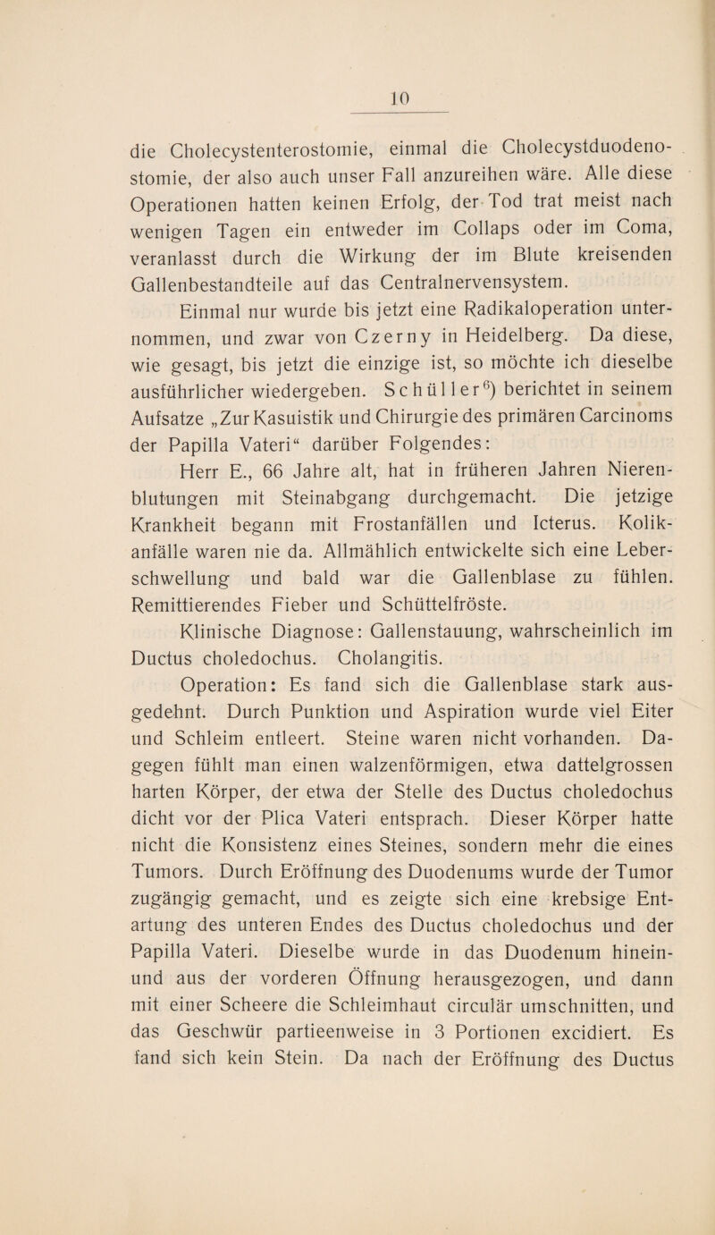 die Cholecystenterostomie, einmal die Cholecystduodeno- stomie, der also auch unser Fall anzureihen wäre. Alle diese Operationen hatten keinen Erfolg, der Tod trat meist nach wenigen Tagen ein entweder im Collaps oder im Coma, veranlasst durch die Wirkung der im Blute kreisenden Gallenbestandteile auf das Centralnervensystem. Einmal nur wurde bis jetzt eine Radikaloperation unter¬ nommen, und zwar von Czerny in Heidelberg. Da diese, wie gesagt, bis jetzt die einzige ist, so möchte ich dieselbe ausführlicher wiedergeben. Schüller6) berichtet in seinem Aufsatze „Zur Kasuistik und Chirurgie des primären Carcinoms der Papilla Vateri“ darüber Folgendes: Herr E., 66 Jahre alt, hat in früheren Jahren Nieren¬ blutungen mit Steinabgang durchgemacht. Die jetzige Krankheit begann mit Frostanfällen und Icterus. Kolik¬ anfälle waren nie da. Allmählich entwickelte sich eine Leber¬ schwellung und bald war die Gallenblase zu fühlen. Remittierendes Fieber und Schüttelfröste. Klinische Diagnose: Gallenstauung, wahrscheinlich im Ductus choledochus. Cholangitis. Operation: Es fand sich die Gallenblase stark aus¬ gedehnt. Durch Punktion und Aspiration wurde viel Eiter und Schleim entleert. Steine waren nicht vorhanden. Da¬ gegen fühlt man einen walzenförmigen, etwa dattelgrossen harten Körper, der etwa der Stelle des Ductus choledochus dicht vor der Plica Vateri entsprach. Dieser Körper hatte nicht die Konsistenz eines Steines, sondern mehr die eines Tumors. Durch Eröffnung des Duodenums wurde der Tumor zugängig gemacht, und es zeigte sich eine krebsige Ent¬ artung des unteren Endes des Ductus choledochus und der Papilla Vateri. Dieselbe wurde in das Duodenum hinein- und aus der vorderen Öffnung herausgezogen, und dann mit einer Scheere die Schleimhaut circulär Umschnitten, und das Geschwür partieenweise in 3 Portionen excidiert. Es fand sich kein Stein. Da nach der Eröffnung des Ductus