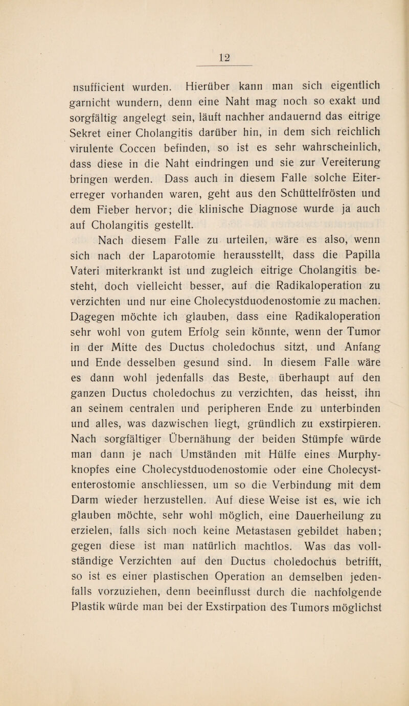 nsufficient wurden. Hierüber kann man sich eigentlich garnicht wundern, denn eine Naht mag noch so exakt und sorgfältig angelegt sein, läuft nachher andauernd das eitrige Sekret einer Cholangitis darüber hin, in dem sich reichlich virulente Coccen befinden, so ist es sehr wahrscheinlich, dass diese in die Naht eindringen und sie zur Vereiterung bringen werden. Dass auch in diesem Falle solche Eiter¬ erreger vorhanden waren, geht aus den Schüttelfrösten und dem Fieber hervor; die klinische Diagnose wurde ja auch auf Cholangitis gestellt. Nach diesem Falle zu urteilen, wäre es also, wenn sich nach der Laparotomie herausstellt, dass die Papilla Vateri miterkrankt ist und zugleich eitrige Cholangitis be¬ steht, doch vielleicht besser, auf die Radikaloperation zu verzichten und nur eine Cholecystduodenostomie zu machen. Dagegen möchte ich glauben, dass eine Radikaloperation sehr wohl von gutem Erfolg sein könnte, wenn der Tumor in der Mitte des Ductus choledochus sitzt, und Anfang und Ende desselben gesund sind. In diesem Falle wäre es dann wohl jedenfalls das Beste, überhaupt auf den ganzen Ductus choledochus zu verzichten, das heisst, ihn an seinem centralen und peripheren Ende zu unterbinden und alles, was dazwischen liegt, gründlich zu exstirpieren. Nach sorgfältiger Übernähung der beiden Stümpfe würde man dann je nach Umständen mit Hülfe eines Murphy¬ knopfes eine Cholecystduodenostomie oder eine Cholecyst- enterostomie anschliessen, um so die Verbindung mit dem Darm wieder herzustellen. Auf diese Weise ist es, wie ich glauben möchte, sehr wohl möglich, eine Dauerheilung zu erzielen, falls sich noch keine Metastasen gebildet haben; gegen diese ist man natürlich machtlos. Was das voll¬ ständige Verzichten auf den Ductus choledochus betrifft, so ist es einer plastischen Operation an demselben jeden¬ falls vorzuziehen, denn beeinflusst durch die nachfolgende Plastik würde man bei der Exstirpation des Tumors möglichst