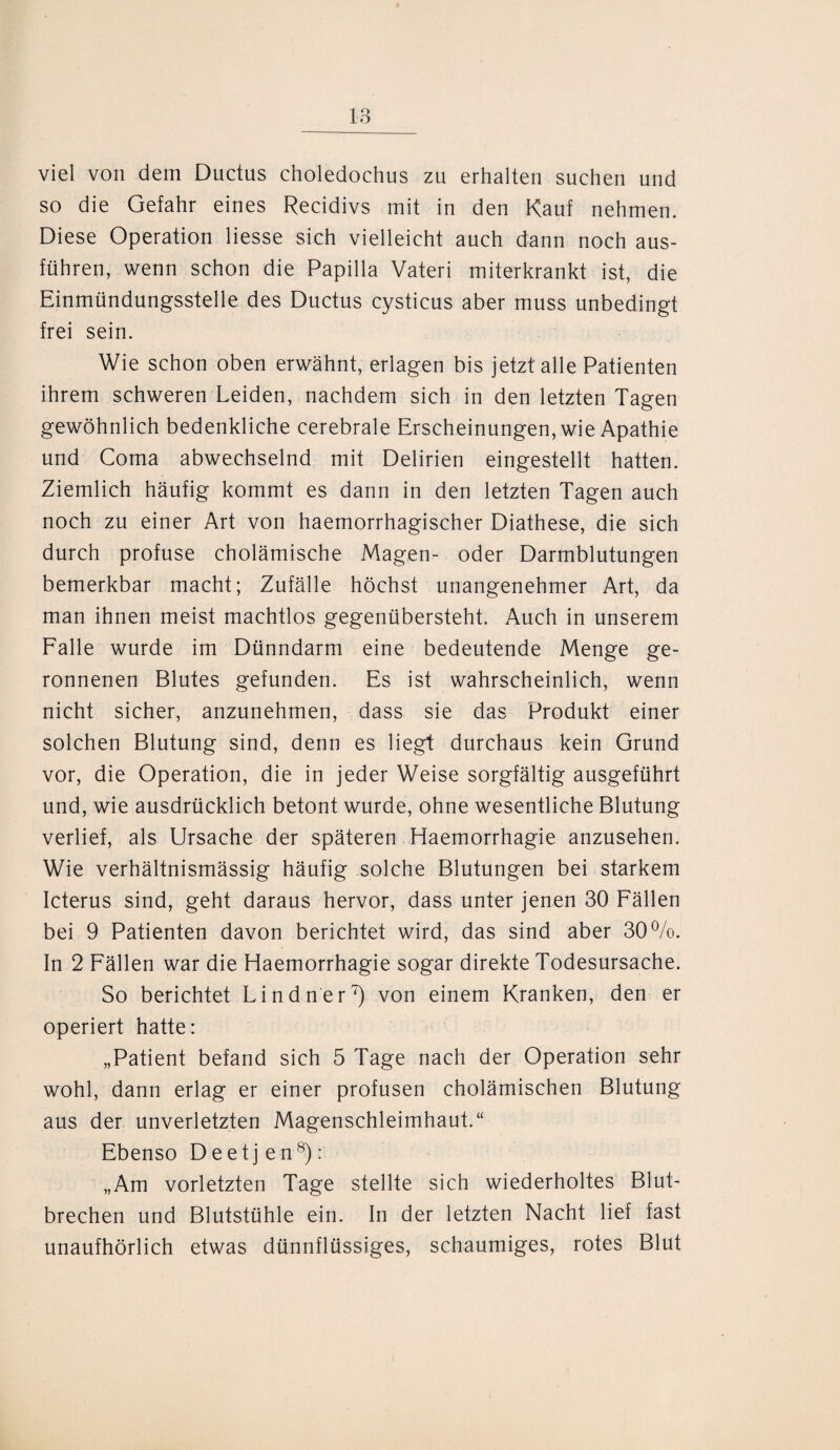viel von dem Ductus choledochus zu erhalten suchen und so die Gefahr eines Recidivs mit in den Kauf nehmen. Diese Operation Hesse sich vielleicht auch dann noch aus¬ führen, wenn schon die Papilla Vateri miterkrankt ist, die Einmündungsstelle des Ductus cysticus aber muss unbedingt frei sein. Wie schon oben erwähnt, erlagen bis jetzt alle Patienten ihrem schweren Leiden, nachdem sich in den letzten Tagen gewöhnlich bedenkliche cerebrale Erscheinungen, wie Apathie und Coma abwechselnd mit Delirien eingestellt hatten. Ziemlich häufig kommt es dann in den letzten Tagen auch noch zu einer Art von haemorrhagischer Diathese, die sich durch profuse cholämische Magen- oder Darmblutungen bemerkbar macht; Zufälle höchst unangenehmer Art, da man ihnen meist machtlos gegenübersteht. Auch in unserem Falle wurde im Dünndarm eine bedeutende Menge ge¬ ronnenen Blutes gefunden. Es ist wahrscheinlich, wenn nicht sicher, anzunehmen, dass sie das Produkt einer solchen Blutung sind, denn es liegt durchaus kein Grund vor, die Operation, die in jeder Weise sorgfältig ausgeführt und, wie ausdrücklich betont wurde, ohne wesentliche Blutung verlief, als Ursache der späteren Haemorrhagie anzusehen. Wie verhältnismässig häufig solche Blutungen bei starkem Icterus sind, geht daraus hervor, dass unter jenen 30 Fällen bei 9 Patienten davon berichtet wird, das sind aber 30%. In 2 Fällen war die Haemorrhagie sogar direkte Todesursache. So berichtet Lindner7) von einem Kranken, den er operiert hatte: „Patient befand sich 5 Tage nach der Operation sehr wohl, dann erlag er einer profusen cholämischen Blutung aus der unverletzten Magenschleimhaut.“ Ebenso Deetj en8): „Am vorletzten Tage stellte sich wiederholtes Blut¬ brechen und Blutstühle ein. In der letzten Nacht lief fast unaufhörlich etwas dünnflüssiges, schaumiges, rotes Blut