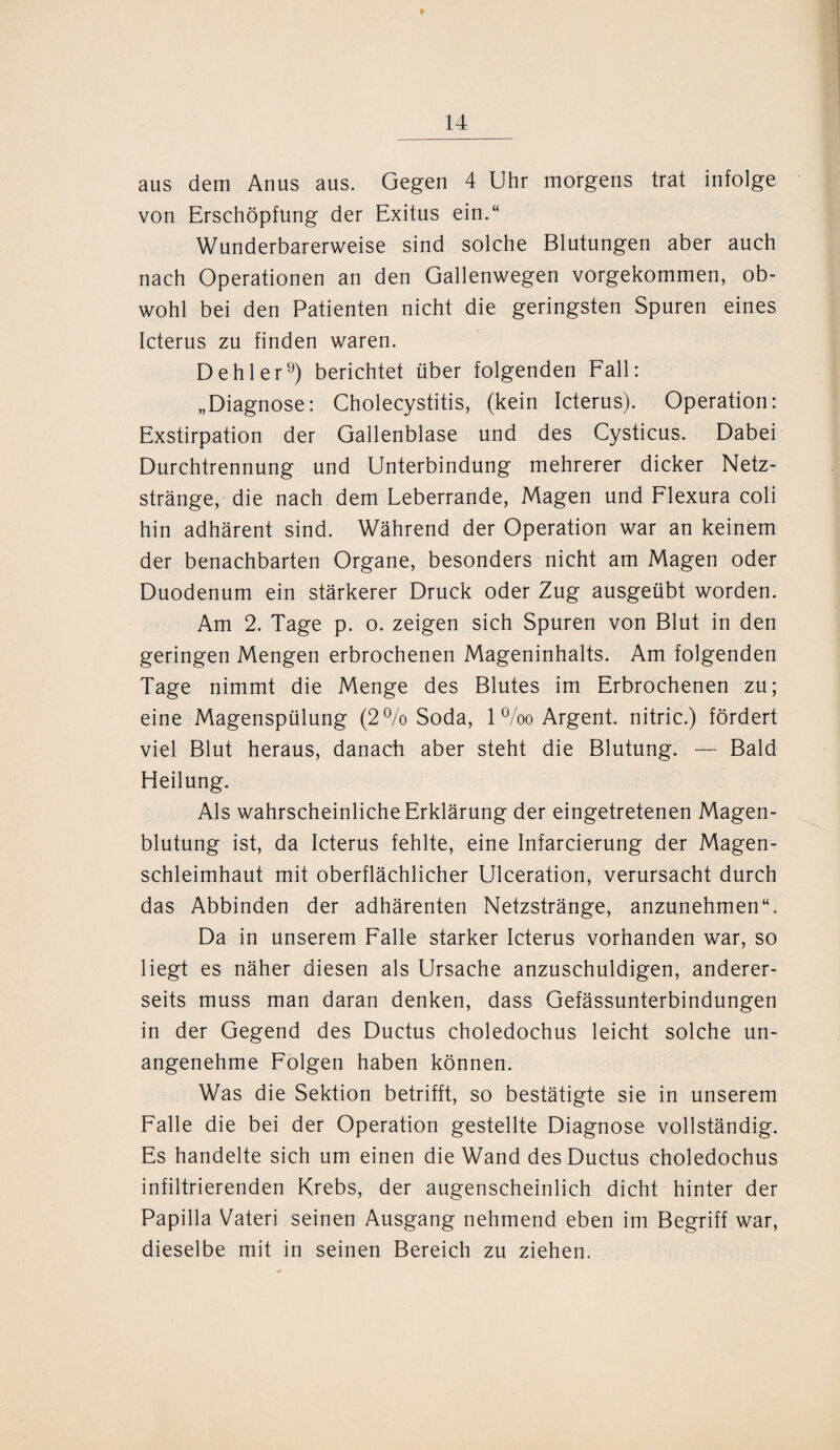 aus dem Anus aus. Gegen 4 Uhr morgens trat infolge von Erschöpfung der Exitus ein.“ Wunderbarerweise sind solche Blutungen aber auch nach Operationen an den Gallenwegen vorgekommen, ob¬ wohl bei den Patienten nicht die geringsten Spuren eines Icterus zu finden waren. Dehler9) berichtet über folgenden Fall: „Diagnose: Cholecystitis, (kein Icterus). Operation: Exstirpation der Gallenblase und des Cysticus. Dabei Durchtrennung und Unterbindung mehrerer dicker Netz¬ stränge, die nach dem Leberrande, Magen und Flexura coli hin adhärent sind. Während der Operation war an keinem der benachbarten Organe, besonders nicht am Magen oder Duodenum ein stärkerer Druck oder Zug ausgeübt worden. Am 2. Tage p. o. zeigen sich Spuren von Blut in den geringen Mengen erbrochenen Mageninhalts. Am folgenden Tage nimmt die Menge des Blutes im Erbrochenen zu; eine Magenspülung (2% Soda, 1 %o Argent. nitric.) fördert viel Blut heraus, danach aber steht die Blutung. — Bald Heilung. Als wahrscheinliche Erklärung der eingetretenen Magen¬ blutung ist, da Icterus fehlte, eine Infarcierung der Magen¬ schleimhaut mit oberflächlicher Ulceration, verursacht durch das Abbinden der adhärenten Netzstränge, anzunehmen“. Da in unserem Falle starker Icterus vorhanden war, so liegt es näher diesen als Ursache anzuschuldigen, anderer¬ seits muss man daran denken, dass Gefässunterbindungen in der Gegend des Ductus choledochus leicht solche un¬ angenehme Folgen haben können. Was die Sektion betrifft, so bestätigte sie in unserem Falle die bei der Operation gestellte Diagnose vollständig. Es handelte sich um einen die Wand des Ductus choledochus infiltrierenden Krebs, der augenscheinlich dicht hinter der Papilla Vateri seinen Ausgang nehmend eben im Begriff war, dieselbe mit in seinen Bereich zu ziehen.