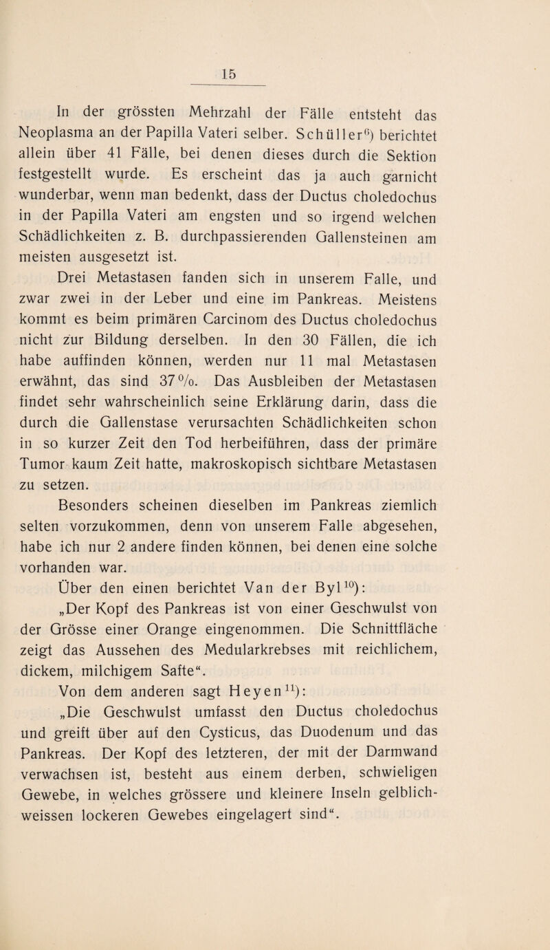 In der grössten Mehrzahl der Fälle entsteht das Neoplasma an der Papilla Vateri selber. Schüller6) berichtet allein über 41 Fälle, bei denen dieses durch die Sektion festgestellt wurde. Es erscheint das ja auch garnicht wunderbar, wenn man bedenkt, dass der Ductus choledochus in der Papilla Vateri am engsten und so irgend welchen Schädlichkeiten z. B. durchpassierenden Gallensteinen am meisten ausgesetzt ist. Drei Metastasen fanden sich in unserem Falle, und zwar zwei in der Leber und eine im Pankreas. Meistens kommt es beim primären Carcinom des Ductus choledochus nicht zur Bildung derselben. In den 30 Fällen, die ich habe auffinden können, werden nur 11 mal Metastasen erwähnt, das sind 37%. Das Ausbleiben der Metastasen findet sehr wahrscheinlich seine Erklärung darin, dass die durch die Gallenstase verursachten Schädlichkeiten schon in so kurzer Zeit den Tod herbeiführen, dass der primäre Tumor kaum Zeit hatte, makroskopisch sichtbare Metastasen zu setzen. Besonders scheinen dieselben im Pankreas ziemlich selten vorzukommen, denn von unserem Falle abgesehen, habe ich nur 2 andere finden können, bei denen eine solche vorhanden war. Ober den einen berichtet Van der Byl10): „Der Kopf des Pankreas ist von einer Geschwulst von der Grösse einer Orange eingenommen. Die Schnittfläche zeigt das Aussehen des Medularkrebses mit reichlichem, dickem, milchigem Safte“. Von dem anderen sagt Heyen11): „Die Geschwulst umfasst den Ductus choledochus und greift über auf den Cysticus, das Duodenum und das Pankreas. Der Kopf des letzteren, der mit der Darmwand verwachsen ist, besteht aus einem derben, schwieligen Gewebe, in welches grössere und kleinere Inseln gelblich- weissen lockeren Gewebes eingelagert sind“.