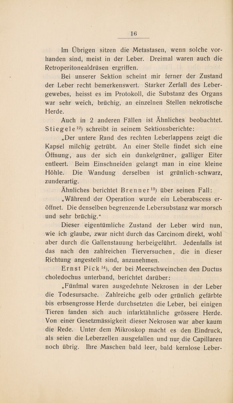 Im Übrigen sitzen die Metastasen, wenn solche vor¬ handen sind, meist in der Leber. Dreimal waren auch die Retroperitonealdrüsen ergriffen. Bei unserer Sektion scheint mir ferner der Zustand der Leber recht bemerkenswert. Starker Zerfall des Leber¬ gewebes, heisst es im Protokoll, die Substanz des Organs war sehr weich, brüchig, an einzelnen Stellen nekrotische Herde. Auch in 2 anderen Fällen ist Ähnliches beobachtet. Stieg eie12) schreibt in seinem Sektionsberichte: „Der untere Rand des rechten Leberlappens zeigt die Kapsel milchig getrübt. An einer Stelle findet sich eine Öffnung, aus der sich ein dunkelgrüner, galliger Eiter entleert. Beim Einschneiden gelangt man in eine kleine Höhle. Die Wandung derselben ist grünlich-schwarz, zunderartig. Ähnliches berichtet Brenner13) über seinen Fall: „Während der Operation wurde ein Leberabscess er¬ öffnet. Die denselben begrenzende Lebersubstanz war morsch und sehr brüchig.“ Dieser eigentümliche Zustand der Leber wird nun, wie ich glaube, zwar nicht durch das Carcinom direkt, wohl aber durch die Gallenstauung herbeigeführt. Jedenfalls ist das nach den zahlreichen Tierversuchen, die in dieser Richtung angestellt sind, anzunehmen. Ernst Pick14), der bei Meerschweinchen den Ductus choledochus unterband, berichtet darüber: „Fünfmal waren ausgedehnte Nekrosen in der Leber die Todesursache. Zahlreiche gelb oder grünlich gefärbte bis erbsengrosse Herde durchsetzten die Leber, bei einigen Tieren fanden sich auch infarktähnliche grössere Herde. Von einer Gesetzmässigkeit dieser Nekrosen war aber kaum die Rede. Unter dem Mikroskop macht es den Eindruck, als seien die Leberzellen ausgefallen und nur die Capillaren noch übrig. Ihre Maschen bald leer, bald kernlose Leber-