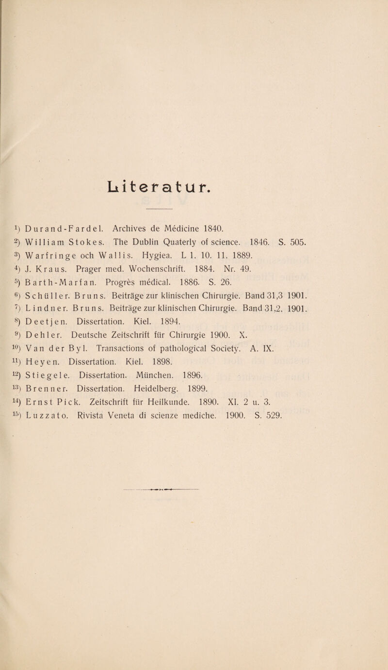 Literatur. 4) Durand-Fardel. Archives de Medicine 1840. 2) William Stokes. The Dublin Quaterly of Science. 1846. S. 505. 3) Warfringe och Wallis. Hygiea. LI. 10. 11. 1889. 4) J. Kraus. Prager med. Wochenschrift. 1884. Nr. 49. 5) Barth-Marfan. Progres medical. 1886. S. 26. 6) Schüller. Bruns. Beiträge zur klinischen Chirurgie. Band 31,3 1901. 7) Lindner. Bruns. Beiträge zur klinischen Chirurgie. Band 31,2. 1901. 8) Deetjen. Dissertation. Kiel. 1894. 9) Dehler. Deutsche Zeitschrift für Chirurgie 1900. X. 10) Van der Byl. Transactions of pathological Society. A. IX. n) Heyen. Dissertation. Kiel. 1898. 12) Stieg eie. Dissertation. München. 1896. 13) Brenner. Dissertation. Heidelberg. 1899. 14) Ernst Pick. Zeitschrift für Heilkunde. 1890. XI. 2 u. 3. 15) Luzzato. Rivista Veneta di scienze mediche. 1900. S. 529.