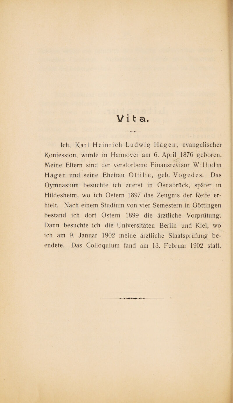 Vit a. Ich, Karl Heinrich Ludwig Hagen, evangelischer Konfession, wurde in Hannover am 6. April 1876 geboren. Meine Eltern sind der verstorbene Finanzrevisor Wilhelm Hagen und seine Ehefrau Ottilie, geb. Vogedes. Das Gymnasium besuchte ich zuerst in Osnabrück, später in Hildesheim, wo ich Ostern 1897 das Zeugnis der Reife er¬ hielt. Nach einem Studium von vier Semestern in Göttingen bestand ich dort Ostern 1899 die ärztliche Vorprüfung. Dann besuchte ich die Universitäten Berlin und Kiel, wo ich am 9. Januar 1902 meine ärztliche Staatsprüfung be¬ endete. Das Colloquium fand am 13. Februar 1902 statt.