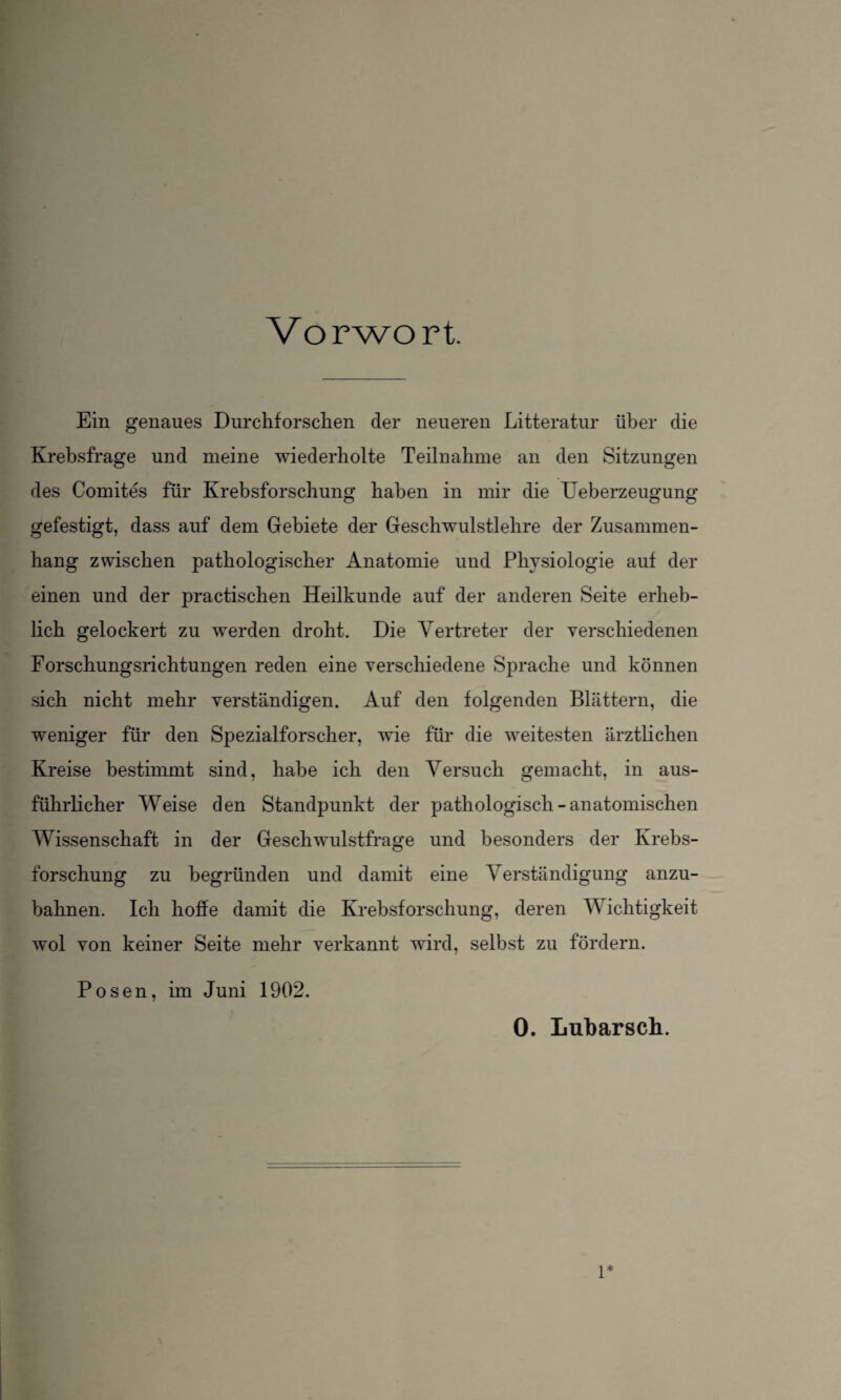 Vorwort. Ein genaues Durchforschen der neueren Litteratur über die Krebsfrage und meine wiederholte Teilnahme an den Sitzungen des Comites für Krebsforschung haben in mir die Ueberzeugung gefestigt, dass auf dem Gebiete der Geschwulstlehre der Zusammen¬ hang zwischen pathologischer Anatomie und Physiologie auf der einen und der practischen Heilkunde auf der anderen Seite erheb¬ lich gelockert zu werden droht. Die Vertreter der verschiedenen Forschungsrichtungen reden eine verschiedene Sprache und können sich nicht mehr verständigen. Auf den folgenden Blättern, die weniger für den Spezialforscher, wie für die weitesten ärztlichen Kreise bestimmt sind, habe ich den Versuch gemacht, in aus¬ führlicher Weise den Standpunkt der pathologisch-anatomischen Wissenschaft in der Geschwulstfrage und besonders der Krebs¬ forschung zu begründen und damit eine Verständigung anzu¬ bahnen. Ich hoffe damit die Krebsforschung, deren Wichtigkeit wol von keiner Seite mehr verkannt wird, selbst zu fördern. Posen, im Juni 1902. 0. Lubarsch. 1*