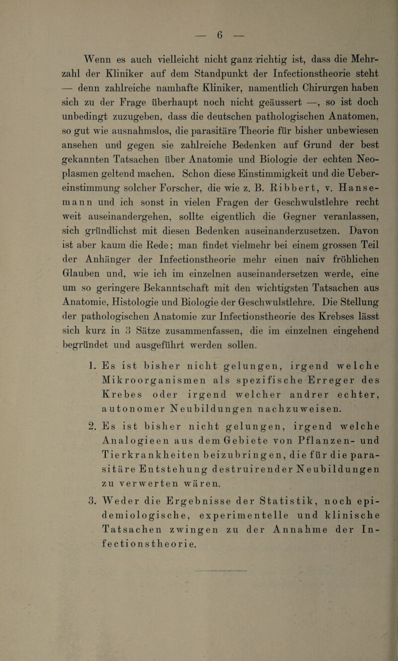 Wenn es auch vielleicht nicht ganz richtig ist, dass die Mehr¬ zahl der Kliniker auf dem Standpunkt der Infectionstheorie steht — denn zahlreiche namhafte Kliniker, namentlich Chirurgen haben sich zu der Frage überhaupt noch nicht geäussert —, so ist doch unbedingt zuzugeben, dass die deutschen pathologischen Anatomen, so gut wie ausnahmslos, die parasitäre Theorie für bisher unbewiesen ansehen und gegen sie zahlreiche Bedenken auf Grund der best gekannten Tatsachen über Anatomie und Biologie der echten Neo¬ plasmen geltend machen. Schon diese Einstimmigkeit und die Ueber- einstimmung solcher Forscher, die wie z. B. Bibbert, v. Hanse¬ mann und ich sonst in vielen Fragen der Geschwulstlehre recht weit auseinandergehen, sollte eigentlich die Gegner veranlassen, sich gründlichst mit diesen Bedenken auseinanderzusetzen. Davon ist aber kaum die Bede; man findet vielmehr bei einem grossen Teil der Anhänger der Infectionstheorie mehr einen naiv fröhlichen Glauben und, wie ich im einzelnen auseinandersetzen werde, eine um so geringere Bekanntschaft mit den wichtigsten Tatsachen aus Anatomie, Histologie und Biologie der Geschwulstlehre. Die Stellung der pathologischen Anatomie zur Infectionstheorie des Krebses lässt sich kurz in 3 Sätze zusammenfassen, die im einzelnen eingehend begründet und ausgeführt werden sollen. 1. Es ist bisher nicht gelungen, irgend welche Mikroorganismen als spezifische Erreger des Krebes oder irgend welcher andrer echter, autonomer Neubildungen nachzuweisen. 2. Es ist bisher nicht gelungen, irgend welche Analogieen aus dem Gebiete von Pflanzen- und Tierkrankheiten beizubringen, die für die para¬ sitäre Entstehung destruirender Neubildungen zu verwerten wären. 3. Weder die Ergebnisse der Statistik, noch epi¬ demiologische, experimentelle und klinische Tatsachen zwingen zu der Annahme der In¬ fectionstheorie.