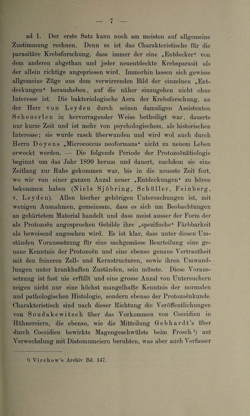 ad 1. Der erste Satz kann nocli am meisten auf allgemeine Zustimmung rechnen. Denn es ist das Charakteristische für die parasitäre Krebsforschung, dass immer der eine „Entdecker“ von dem anderen abgethan und jeder neuentdeckte Krebsparasit als der allein richtige angepriesen wird. Immerhin lassen sich gewisse allgemeine Züge aus dem verwirrenden Bild der einzelnen „Ent¬ deckungen“ herausheben, auf die näher einzugehen nicht ohne Interesse ist. Die bakteriologische Aera der Krebsforschung, an der Herr von Leyden durch seinen damaligen Assistenten Sch euer len in hervorragender Weise betheiligt war. dauerte nur kurze Zeit und ist mehr von psychologischem, als historischen Interesse: sie wurde rasch überwunden und wird wol auch durch Herrn Doyens „Micrococcus neoformans“ nicht zu neuem Leben erweckt werden. — Die folgende Periode der Protozoenätiologie beginnt um das Jahr 1890 herum und dauert, nachdem sie eine Zeitlang zur Ruhe gekommen war, bis in die neueste Zeit fort, wo wir von einer ganzen Anzal neuer „Entdeckungen“ zu hören bekommen haben (Niels Sjöbring, Schüller, Feinberg, v. Leyden). Allen hierher gehörigen Untersuchungen ist, mit wenigen Ausnahmen, gemeinsam, dass es sich um Beobachtungen an gehärtetem Material handelt und dass meist ausser der Form der als Protozoen angesprochen Gebilde ihre „spezifische“ Färbbarkeit als beweisend angesehen wird. Es ist klar, dass unter diesen Um¬ ständen Voraussetzung für eine sachgemässe Beurteilung eine ge¬ naue Kenntnis der Protozoen und eine ebenso genaue Vertrautheit mit den feineren Zell- und Kernstructuren, sowie ihren Umwand¬ lungen unter krankhaften Zuständen, sein müsste. Diese Voraus¬ setzung ist fast nie erfüllt und eine grosse Anzal von Untersuchern zeigen nicht nur eine höchst mangelhafte Kenntnis der normalen und pathologischen Histologie, sondern ebenso der Protozoenkunde. Charakteristisch sind nach dieser Richtung die Veröffentlichungen von Soudakewitsch über das Vorkommen von Coccidien in Hühnereiern, die ebenso, wie die Mitteilung Geb har dt’s über durch Coccidien bewirkte Magengeschwülste beim Froschr) aut Verwechslung mit Distomumeiern beruhten, was aber auch Verfasser 9 Vircliow’s Archiv Bd. 147.