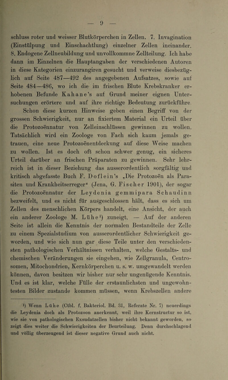Schluss roter und weisser Blutkörperchen in Zellen. 7. Invagination (Einstülpung und Einschachtlung) einzelner Zellen ineinander. 8. Endogene Zellneubildung und unvollkommne Zellteilung. Ich habe dann im Einzelnen die Hauptangaben der verschiedenen Autoren in diese Kategorien einzurangiren gesucht und verweise diesbezüg¬ lich auf Seite 487—492 des angegebenen Aufsatzes, sowie auf Seite 484—486, wo ich die im frischen Blute Krebskranker er¬ hobenen Befunde Kahane’s auf Grund meiner eignen Unter¬ suchungen erörtere und auf ihre richtige Bedeutung zurückführe. Schon diese kurzen Hinweise geben einen Begriff von der grossen Schwierigkeit, nur an fixiertem Material ein Urteil über die Protozoennatur von Zelleinschlüssen gewinnen zu wollen. Tatsächlich wird ein Zoologe von Fach sich kaum jemals ge¬ trauen, eine neue Protozoenentdeckung auf diese Weise machen zu wollen. Ist es doch oft schon schwer genug, ein sicheres Urteil darüber an frischen Präparaten zu gewinnen. Sehr lehr¬ reich ist in dieser Beziehung das ausserordentlich sorgfältig und kritisch abgefasste Buch F. Doflein’s „Die Protozoen als Para¬ siten und Krankheitserreger“ (Jena, G. Fischer 1901), der sogar die Protozoennatur der Leydenia gemmipara Schaudinn bezweifelt, und es nicht für ausgeschlossen hält, dass es sich um Zellen des menschlichen Körpers handelt, eine Ansicht, der auch ein anderer Zoologe M. Lühe1) zuneigt. — Auf der anderen Seite ist allein die Kenntnis der normalen Bestandteile der Zelle zu einem Spezialstudium von ausserordentlicher Schwierigkeit ge¬ worden, und wie sich nun gar diese Teile unter den verschieden¬ sten pathologischen Verhältnissen verhalten, welche Gestalts- und chemischen Veränderungen sie eingehen, wie Zellgranula, Centro¬ somen, Mitocliondrien, Kernkörperchen u. s. w. umgewandelt werden können, davon besitzen wir bisher nur sehr ungenügende Kenntnis. Und es ist klar, welche Fülle der erstaunlichsten und ungewohn¬ testen Bilder zustande kommen müssen, wenn Krebszellen andere !) Wenn Lühe (Ctbl. f. Bakteriol. Bd. 81, Referate Nr. 7) neuerdings die Leydenia doch als Protozoon anerkennt, weil ihre Kernstructur so ist, wie sie von pathologischen Exsudatzellen bisher nicht bekannt geworden, so zeigt dies weiter die Schwierigkeiten der Beurteilung. Denn durchschlagend und völlig überzeugend ist dieser negative Grund auch nicht.