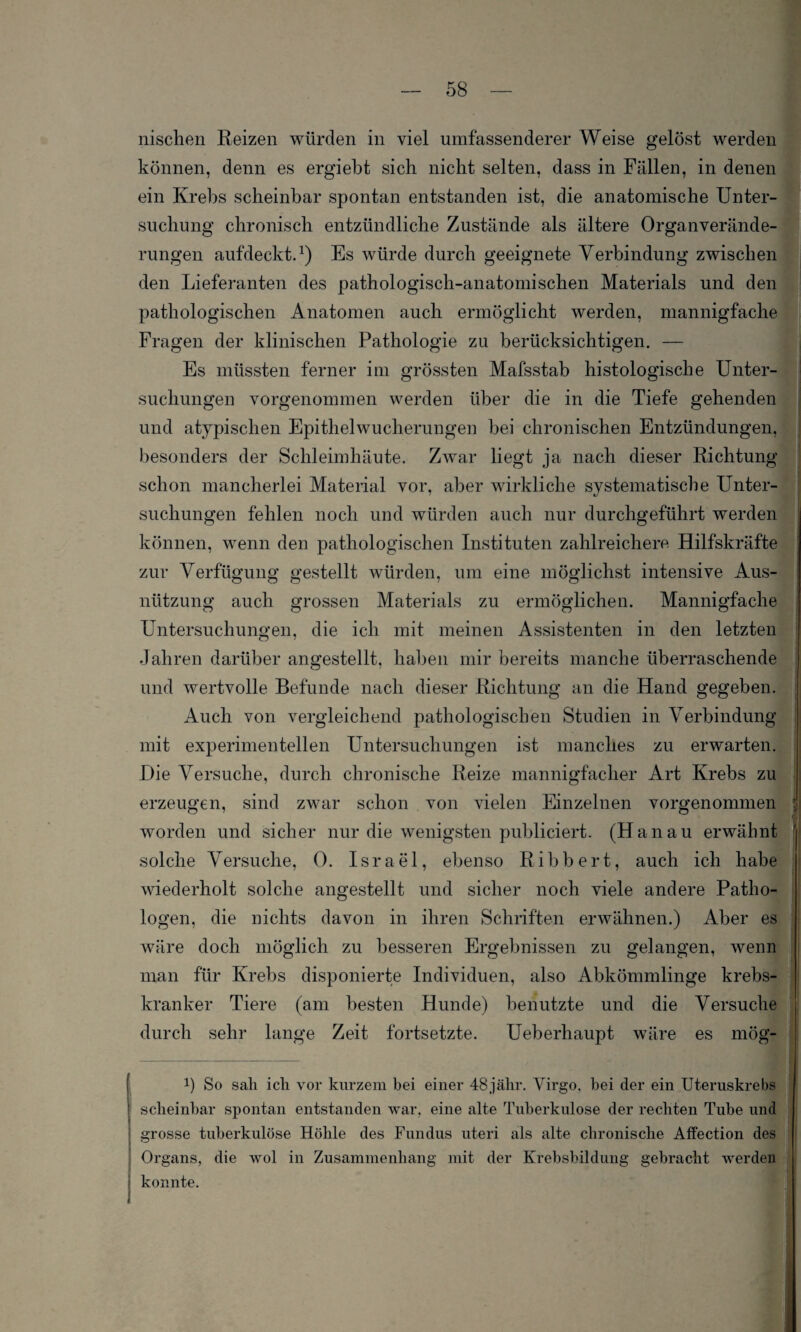 nischen Reizen würden in viel umfassenderer Weise gelöst werden können, denn es ergiebt sich nicht selten, dass in Fällen, in denen ein Krebs scheinbar spontan entstanden ist, die anatomische Unter¬ suchung chronisch entzündliche Zustände als ältere Organverände¬ rungen aufdeckt.1) Es würde durch geeignete Verbindung zwischen den Lieferanten des pathologisch-anatomischen Materials und den pathologischen Anatomen auch ermöglicht werden, mannigfache Fragen der klinischen Pathologie zu berücksichtigen. — Es müssten ferner im grössten Mafsstab histologische Unter¬ suchungen vorgenommen werden über die in die Tiefe gehenden und atypischen Epithelwucherungen bei chronischen Entzündungen, besonders der Schleimhäute. Zwar liegt ja nach dieser Richtung schon mancherlei Material vor, aber wirkliche systematische Unter¬ suchungen fehlen noch und würden auch nur durchgeführt werden können, wenn den pathologischen Instituten zahlreichere Hilfskräfte zur Verfügung gestellt würden, um eine möglichst intensive Aus¬ nützung auch grossen Materials zu ermöglichen. Mannigfache Untersuchungen, die ich mit meinen Assistenten in den letzten Jahren darüber angestellt, haben mir bereits manche überraschende und wertvolle Befunde nach dieser Richtung an die Hand gegeben. Auch von vergleichend pathologischen Studien in Verbindung mit experimentellen Untersuchungen ist manches zu erwarten. Die Versuche, durch chronische Reize mannigfacher Art Krebs zu erzeugen, sind zwar schon von vielen Einzelnen vorgenommen worden und sicher nur die wenigsten publiciert. (Hanau erwähnt solche Versuche, 0. Israel, ebenso Ribbert, auch ich habe wiederholt solche angestellt und sicher noch viele andere Patho¬ logen, die nichts davon in ihren Schriften erwähnen.) Aber es wäre doch möglich zu besseren Ergebnissen zu gelangen, wenn man für Krebs disponierte Individuen, also Abkömmlinge krebs- kranker Tiere (am besten Hunde) benutzte und die Versuche durch sehr lange Zeit fortsetzte. Ueberhaupt wäre es mögt P So sah ich vor kurzem bei einer 48jähr. Virgo, bei der ein Uteruskrebs scheinbar spontan entstanden war, eine alte Tuberkulose der rechten Tube und grosse tuberkulöse Höhle des Fundus uteri als alte chronische Affection des Organs, die wol in Zusammenhang mit der Krebsbildung gebracht werden konnte.