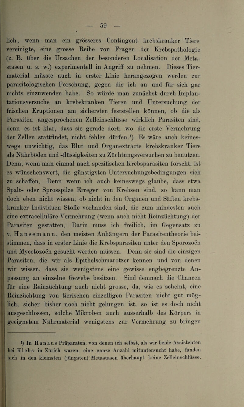 lieh, wenn man ein grösseres Contingent krebskranker Tiere vereinigte, eine grosse Reihe von Fragen der Krebspathologie (z. B. über die Ursachen der besonderen Localisation der Meta¬ stasen u. s. w.) experimentell in Angriff zu nehmen. Dieses Tier¬ material müsste auch in erster Linie herangezogen werden zur parasitologischen Forschung, gegen die ich an und für sich gar nichts einzuwenden habe. So würde man zunächst durch Implan¬ tationsversuche an krebskranken Tieren und Untersuchung der frischen Eruptionen am sichersten feststellen können, ob die als Parasiten angesprochenen Zelleinschlüsse wirklich Parasiten sind, denn es ist klar, dass sie gerade dort, wo die erste Vermehrung der Zellen stattfindet, nicht fehlen dürfen.1) Es wäre auch keines¬ wegs unwichtig, das Blut und Organextracte krebskranker Tiere als Nährböden und -flüssigkeiten zu Züchtungsversuchen zu benutzen. Denn, wenn man einmal nach spezifischen Krebsparasiten forscht, ist es wünschenswert, die günstigsten Untersuchungsbedingungen sich zu schaffen. Denn wenn ich auch keineswegs glaube, dass etwa Spalt- oder Sprosspilze Erreger von Krebsen sind, so kann man doch eben nicht wissen, ob nicht in den Organen und Säften krebs¬ kranker Individuen Stoffe vorhanden sind, die zum mindesten auch eine extracelluläre Vermehrung (wenn auch nicht Reinzüchtung) der Parasiten gestatten. Darin muss ich freilich, im Gegensatz zu v. Hansemann, den meisten Anhängern der Parasitentheorie bei¬ stimmen, dass in erster Linie die Krebsparasiten unter den Sporozoen und Mycetozoen gesucht werden müssen. Denn sie sind die einzigen Parasiten, die wir als Epithelschmarotzer kennen und von denen wir wissen, dass sie wenigstens eine gewisse engbegrenzte An¬ passung an einzelne Gewebe besitzen. Sind demnach die Chancen für eine Reinzüchtung auch nicht grosse, da, wie es scheint, eine Reinzüchtung von tierischen einzelligen Parasiten nicht gut mög¬ lich, sicher bisher noch nicht gelungen ist, so ist es doch nicht ausgeschlossen, solche Mikroben auch ausserhalb des Körpers in geeignetem Nährmaterial wenigstens zur Vermehrung zu bringen b In Hanaus Präparaten, von denen ich selbst, als wir beide Assistenten bei Klebs in Zürich waren, eine ganze Anzahl mituntersucht habe, fanden sich in den kleinsten (jüngsten) Metastasen überhaupt keine Zelleinschlüsse.