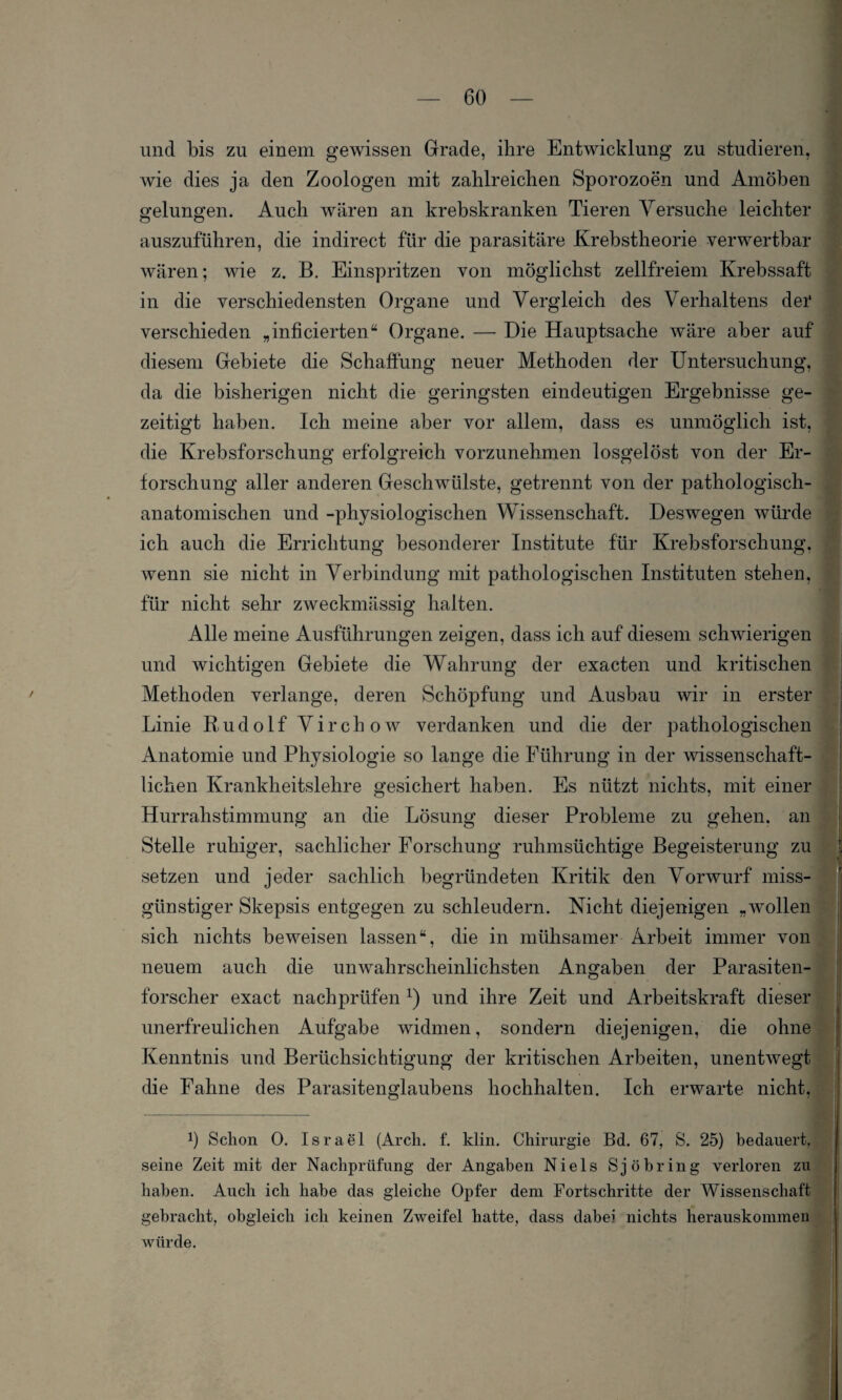 und bis zu einem gewissen Grade, ihre Entwicklung zu studieren, wie dies ja den Zoologen mit zahlreichen Sporozoen und Amöben gelungen. Auch wären an krebskranken Tieren Versuche leichter auszuführen, die indirect für die parasitäre Krebstheorie verwertbar wären; wie z. B. Einspritzen von möglichst zellfreiem Krebssaft in die verschiedensten Organe und Vergleich des Verhaltens dei* verschieden „infieierten“ Organe. — Die Hauptsache wäre aber auf diesem Gebiete die Schaffung neuer Methoden der Untersuchung, da die bisherigen nicht die geringsten eindeutigen Ergebnisse ge¬ zeitigt haben. Ich meine aber vor allem, dass es unmöglich ist, die Krebsforschung erfolgreich vorzunehmen losgelöst von der Er¬ forschung aller anderen Geschwülste, getrennt von der pathologisch¬ anatomischen und -physiologischen Wissenschaft. Deswegen würde ich auch die Errichtung besonderer Institute für Krebsforschung, wenn sie nicht in Verbindung mit pathologischen Instituten stehen, für nicht sehr zweckmässig halten. Alle meine Ausführungen zeigen, dass ich auf diesem schwierigen und wichtigen Gebiete die Wahrung der exacten und kritischen Methoden verlange, deren Schöpfung und Ausbau wir in erster Linie Rudolf Virchow verdanken und die der pathologischen Anatomie und Physiologie so lange die Führung in der wissenschaft¬ lichen Krankheitslehre gesichert haben. Es nützt nichts, mit einer Hurrahstimmung an die Lösung dieser Probleme zu gehen, an Stelle ruhiger, sachlicher Forschung ruhmsüchtige Begeisterung zu setzen und jeder sachlich begründeten Kritik den Vorwurf miss¬ günstiger Skepsis entgegen zu schleudern. Nicht diejenigen „wollen sich nichts beweisen lassen“, die in mühsamer Arbeit immer von neuem auch die unwahrscheinlichsten Angaben der Parasiten¬ forscher exact nachprüfen x) und ihre Zeit und Arbeitskraft dieser unerfreulichen Aufgabe widmen, sondern diejenigen, die ohne Kenntnis und Berüchsichtigung der kritischen Arbeiten, unentwegt die Fahne des Parasitenglaubens hochhalten. Ich erwarte nicht. b Schon 0. Israel (Arch. f. klin. Chirurgie Bd. 67, S. 25) bedauert, seine Zeit mit der Nachprüfung der Angaben Niels Sjöbring verloren zu haben. Auch ich habe das gleiche Opfer dem Fortschritte der Wissenschaft gebracht, obgleich ich keinen Zweifel hatte, dass dabei nichts herauskommen würde.