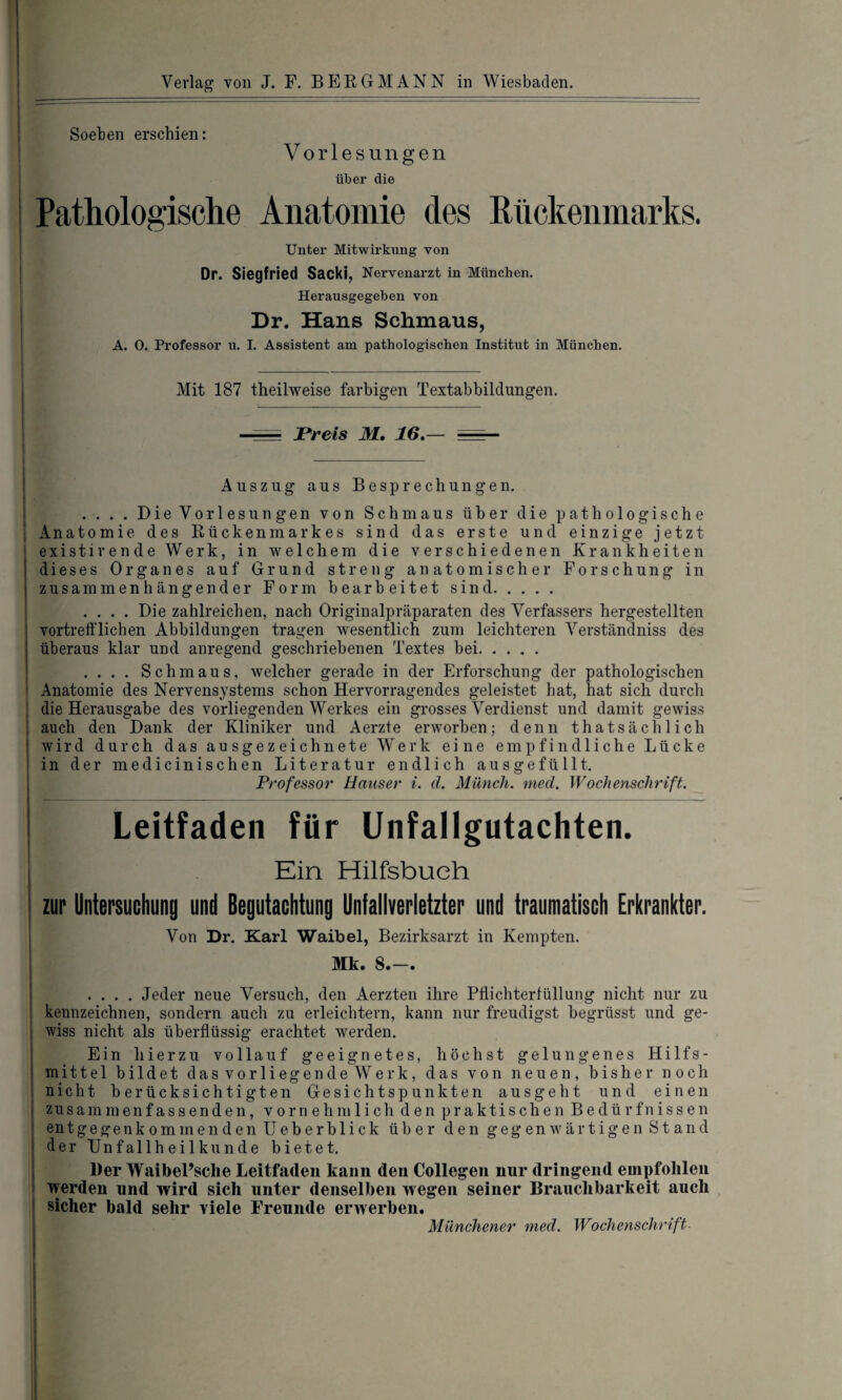 Soeben erschien: Vorlesungen über die Pathologische Anatomie des Rückenmarks. Unter Mitwirkung von Dr. Siegfried Sacki, Nervenarzt in München. Herausgegeben von Dr. Hans Schmaus, A. 0. Professor u. I. Assistent am pathologischen Institut in München. Mit 187 theilweise farbigen Textabbildungen. - Preis M. 16.— Auszug aus Besprechungen. . . . . Die Vorlesungen von Schmaus über die pathologische Anatomie des Rückenmarkes sind das erste und einzige jetzt existirende Werk, in welchem die verschiedenen Krankheiten dieses Organes auf Grund streng anatomischer Forschung in zusammenhängender Form bearbeitet sind. .... Die zahlreichen, nach Originalpräparaten des Verfassers hergestellten vortrefflichen Abbildungen tragen wesentlich zum leichteren Verständniss des überaus klar und anregend geschriebenen Textes bei. . . . . Schmaus, welcher gerade in der Erforschung der pathologischen Anatomie des Nervensystems schon Hervorragendes geleistet hat, hat sich durch die Herausgabe des vorliegenden Werkes ein grosses Verdienst und damit gewiss auch den Dank der Kliniker und Aerzte erworben; denn thatsächlich wird durch das ausgezeichnete Werk eine empfindliche Lücke in der medicinischen Literatur endlich ausgefüllt. Professor' Hauser i. <1. Münch, mecl. Wochenschrift. Leitfaden für Unfallgutachten. Ein Hilfsbueh zur Untersuchung und Begutachtung Unfallverletzter und traumatisch Erkrankter. Von Dr. Karl Waibel, Bezirksarzt in Kempten. Mk. 8.-. .... Jeder neue Versuch, den Aerzten ihre Pflichterfüllung nicht nur zu kennzeichnen, sondern auch zu erleichtern, kann nur freudigst begrüsst und ge¬ wiss nicht als überflüssig erachtet werden. Ein hierzu vollauf geeignetes, höchst gelungenes Hilfs¬ mittel bildet dasvorliegendeWerk, das von neuen, bisher noch nicht berücksichtigten Gesichtspunkten ausgeht und einen zusammenfassenden, vornehmlich den praktischen Bedürfnissen entgegenkommendenUeberblick über den gegenwärtigen Stand der Unfallheilkunde bietet. Der WaibePsclie Leitfaden kann den Collegen nur dringend empfohlen werden und wird sich unter denselben w egen seiner Brauchbarkeit auch sicher bald sehr viele Freunde erwerben. Münchener med. Wochenschrift