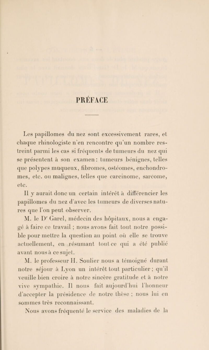 PRÉFACE Les papillonnes du nez sont excessivement rares, et chaque rhinologiste n’en rencontre qu’un nombre res¬ treint parmi les cas si fréquents de tumeurs du nez qui se présentent à son examen : tumeurs bénignes, telles que polypes muqueux, fibromes, ostéomes, enchondro- mes, etc. ou malignes, telles (pie carcinome, sarcome, etc. 11 y aurait donc un certain intérêt à différencier les «/ papillomes du nez d'avec les tumeurs de diverses natu¬ res que l’on peut observer. M. le l)r Garel, médecin des hôpitaux, nous a enga¬ gé à faire ce travail ; nous avons fait tout notre possi¬ ble pour mettre la question au point où elle se trouve actuellement, en résumant tout ce qui a été publié avant nous à ce sujet. M. le professeur II. Soulier nous a témoigné durant notre séjour à Lyon un intérêt tout particulier ; qu’il veuille bien croire à notre sincère gratitude et à notre o vive sympathie. Il nous fait aujourd hui 1 honneur d’accepter la présidence de notre thèse ; nous lui en sommes très reconnaissant. Nous avons fréquenté le service des maladies de la