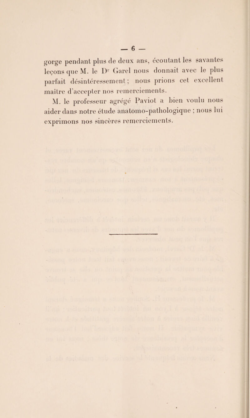 gorge pendant plus de deux ans, écoutant les savantes leçons que M. le Dr (xarel nous donnait avec le plus parfait désintéressement ; nous prions cet excellent maître d’accepter nos remerciements. M. le professeur agrégé Paviot a bien voulu nous aider dans notre étude anatomo-pathologique ; nous lui exprimons nos sincères remerciements.