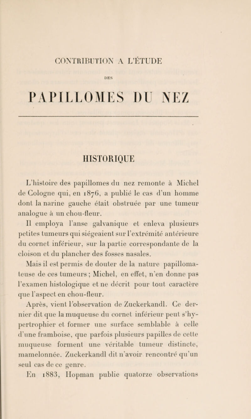 DES P A PIL L il I SS DU NEZ HISTORIQUE L'histoire des papillomes du nez remonte à Michel de Cologne qui, en 1876, a publié le cas d’un homme dont la narine gauche était obstruée par une tumeur analogue à un chou-lleur. Il employa l’anse galvanique et enleva plusieurs petites tumeurs qui siégeaient sur l’extrémité antérieure du cornet inférieur, sur la partie correspondante de la cloison et du plancher des fosses nasales. Mais il est permis de douter de la nature papilloma- teuse de ces tumeurs ; Michel, en effet, n'en donne pas l’examen histologique et ne décrit pour tout caractère que l aspect en chou-lleur. Après, vient l’observation de Zuckerkandl. Ce der¬ nier dit que la muqueuse du cornet inférieur peut s’hy- pertrophier et former une surface semblable à celle d'une framboise, que parfois plusieurs papilles de cette muqueuse forment une véritable tumeur distincte, mamelonnée. Zuckerkandl dit n'avoir rencontré qu’un seul cas de ce genre. En 1883, Iiopman publie quatorze observations