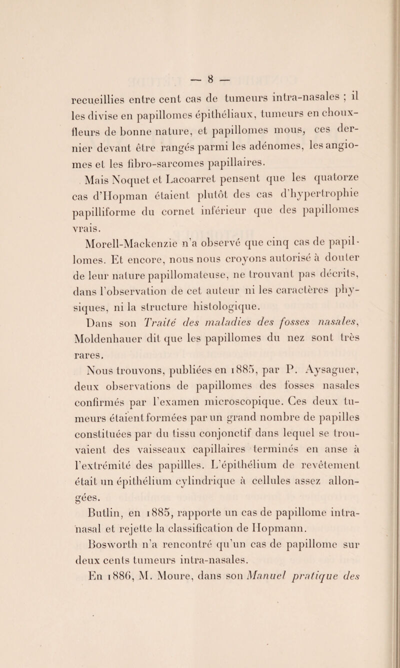 recueillies entre cent cas de tumeurs intra-nasales ; il les divise en papillomes épithéliaux, tumeurs en choux- fleurs de bonne nature, et papillomes mous, ces der¬ nier devant être rangés parmi les adénomes, les angio¬ mes et les fibro-sarcomes papillaires. Mais Noquet et Lacoarret pensent que les quatorze cas d’Iîopman étaient plutôt des cas d hypertrophie papilhforme du cornet inférieur que des papillomes vrais. Morell-Mackenzie n’a observé que cinq cas de papil¬ lomes. Et encore, nous nous croyons autorisé à douter de leur nature papillomateuse, ne trouvant pas décrits, dans l’observation de cet auteur ni les caractères phy¬ siques, ni la structure histologique. Dans son Traité des maladies des fosses nasales, Moldenhauer dit que les papillomes du nez sont très rares. Nous trouvons, publiées en 1885, par P. Aysaguer, deux observations de papillomes des fosses nasales confirmés par l’examen microscopique. Ces deux tu¬ meurs étaient formées par un grand nombre de papilles constituées par du tissu conjonctif dans lequel se trou¬ vaient des vaisseaux capillaires terminés en anse à l’extrémité des papillles. L’épithélium de revêtement était un épithélium cylindrique à cellules assez allon¬ gées. o Butlin, en 1885, rapporte un cas de papillome intra- nasal et rejette la classification de Iiopmann. Bosworth n’a rencontré qu’un cas de papillome sur deux cents tumeurs intra-nasales. En 1886, M. Moure, dans son Manuel pratique des