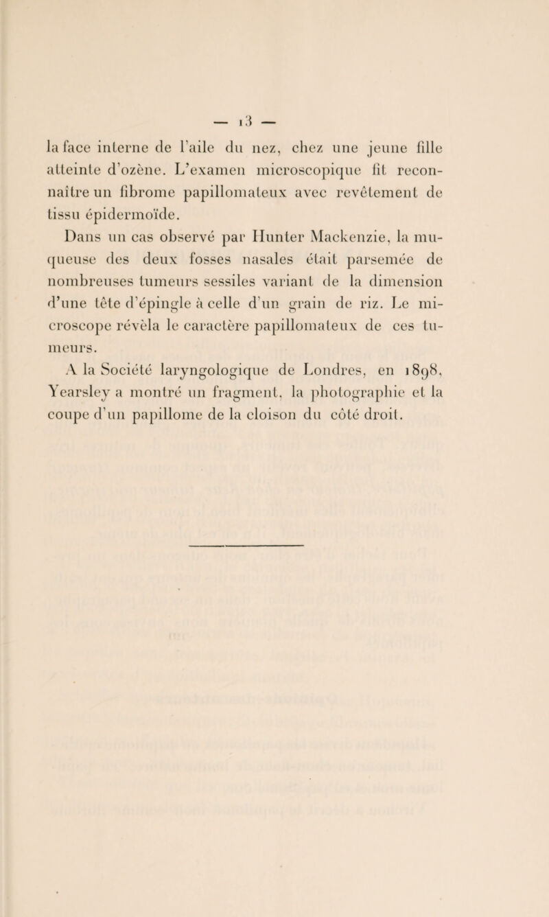 la face interne de 1 aile du nez, chez une jeune fille atteinte d’ozène. L’examen microscopique fit recon¬ naître un fibrome papillomateux avec revêtement de tissu épidermoïde. Dans un cas observé par Ilunter Mackenzie, la mu¬ queuse des deux fosses nasales était parsemée de nombreuses tumeurs sessiles variant de la dimension d’une tête d’épingle à celle d'un grain de riz. Le mi¬ croscope révéla le caractère papillomateux de ces tu¬ meurs. A la Société laryngologique de Londres, en 1898, Yearsley a montré un fragment, la photographie et la coupe d’un papillome de la cloison du coté droit.