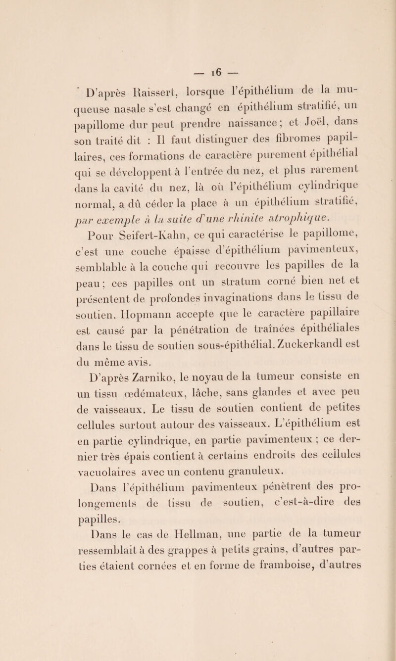 D après Raissert, lorsque l’épithélium de la mu¬ queuse nasale s’est changé en épithélium stratifié, un papillome dur peut prendre naissance ; et Joël, dans son traité dit : Il faut distinguer des fibromes papil¬ laires, ces formations de caractère purement épithélial qui se développent à l’entrée du nez, et plus rarement dans la cavité du nez, là où l’épithélium cylindrique normal, a dû céder la place a un épithélium stratifié, par exemple à la suite d une rhinite atrophique. Pour Seifert-Kahn, ce qui caractérise le papillome, c’est une couche épaisse d’épithélium pavimenteux, semblable à la couche qui recouvre les papilles de la peau; ces papilles ont un stratum corné bien net et présentent de profondes invaginations dans le tissu de soutien. Hopmann accepte que le caractère papillaire est causé par la pénétration de traînées épithéliales dans le tissu de soutien sous-épithélial. Zuckerkandl est du même avis. D’après Zarniko, le noyau de la tumeur consiste en un tissu œdémateux, lâche, sans glandes et avec peu de vaisseaux. Le tissu de soutien contient de petites cellules surtout autour des vaisseaux. L’épithélium est en partie cylindrique, en partie pavimenteux ; ce der¬ nier très épais contient à certains endroits des cellules vacuolaires avec un contenu granuleux. Dans l’épithélium pavimenteux pénètrent des pro¬ longements de tissu de soutien, c’est-à-dire des papilles. Dans le cas de Ilellman, une partie de la tumeur ressemblait à des grappes à petits grains, d’autres par¬ ties étaient cornées et en forme de framboise, d’autres