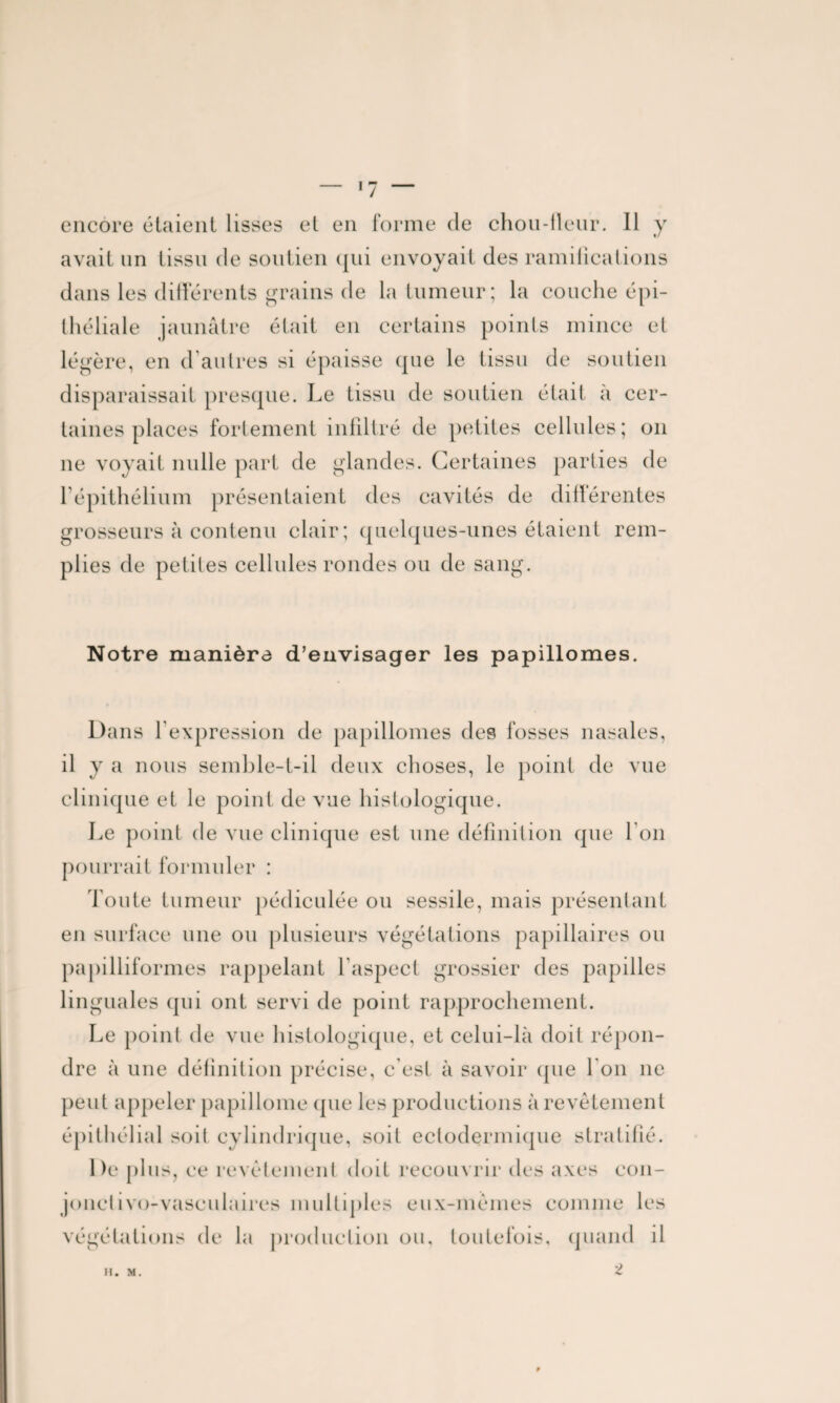 ■7 encore étaient lisses et en forme de chon-tleur. Il y avait un tissu de soutien qui envoyait des ramifications dans les différents grains de la tumeur; la couche épi¬ théliale jaunâtre était en certains points mince et légère, en d autres si épaisse (pie le tissu de soutien disparaissait presque. Le tissu de soutien était à cer¬ taines places fortement infiltré de petites cellules; on 11e voyait nulle part de glandes. Certaines parties de l’épithélium présentaient des cavités de différentes grosseurs à contenu clair; quelques-unes étaient rem¬ plies de petites cellules rondes ou de sam «■ Notre manière d’envisager les papillomes. Dans l’expression de papillomes des fosses nasales, il y a nous semble-t-il deux choses, le point de vue clinique et le point de vue histologique. Le point de vue clinique est une définition que I on pourrait formuler : Toute tumeur pédieulée ou sessile, mais présentant en surface une ou plusieurs végétations papillaires ou papilliformes rappelant l’aspect grossier des papilles lin guales qui ont servi de point rapprochement. Le point de vue histologique, et celui-là doit répon¬ dre à une définition précise, c’est à savoir que I on 11e peut appeler papillome (pie les productions à revêtement épithélial soit cylindrique, soit eetodermique stratifié. De plus, ce revêtement doit recouvrir des axes con- jonetivo-vaseulaires multiples eux-mêmes comme les végétations de la production ou, toutefois, quand il 2 H. M.