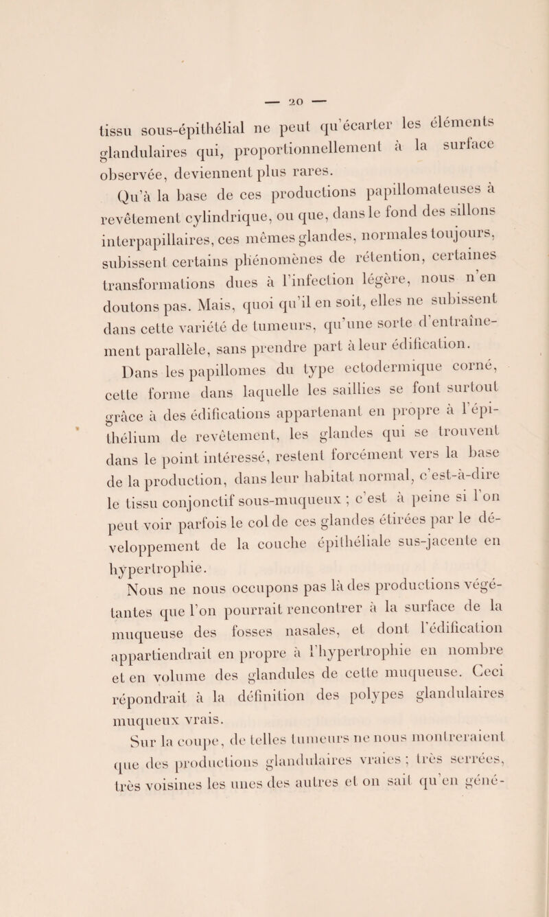 tissu sous-épithélial ne peut qu’écarter les éléments glandulaires qui, proportionnellement à la surface observée, deviennent plus rares. Qu’à la base de ces productions papillomateuses a revêtement cylindrique, ou que, dans le tond des sillons interpapillaires, ces mêmes glandes, normales toujours, subissent certains phénomènes de rétention, certaines transformations dues à l’infection légère, nous n’en doutons pas. Mais, quoi qu’il en soit, elles ne subissent dans cette variété de tumeurs, qu’une sorte d’entraîne¬ ment parallèle, sans prendre part à leur édification. Dans les papillomes du type ectodermique corné, cette forme dans laquelle les saillies se font surtout grâce à des édifications appartenant en propre à 1 épi¬ thélium de revêtement, les glandes qui se trouvent dans le point intéressé, restent forcément vers la base de la production, dans leur habitat normal, c’est-à-dire le tissu conjonctif sous-muqueux ; c’est à peine si l’on peut voir parfois le col de ces glandes étirées par le dé¬ veloppement de la couche épithéliale sus-jacente en hypertrophie. Nous ne nous occupons pas là des productions végé¬ tantes que l’on pourrait rencontrer à la surface de la muqueuse des fosses nasales, et dont 1 édification appartiendrait en propre à l’hypertrophie en nombre et en volume des glandules de cette muqueuse. Ceci répondrait à la définition des polypes glandulaires muqueux vrais. Sur la coupe, de telles tumeurs ne nous montreraient que des productions glandulaires vraies; très serrées, très voisines les unes des autres et on sait qu en géné-