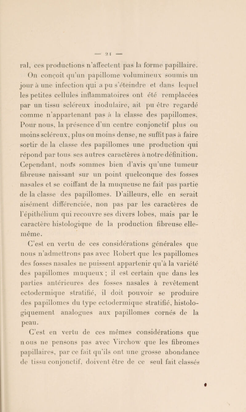 ral, ces productions n’affectent pas la forme papillaire. On conçoit qu'un papillome volumineux soumis un jour à une infection qui a pu s’éteindre et dans lequel les petites cellules inflammatoires ont été remplacées par un tissu scléreux modulaire, ait pu être regardé comme n’appartenant pas à la classe des papillomes. Pour nous, la présence d’un centre conjonctif plus ou moins scléreux, plus ou moins dense, ne suffit pas à faire sortir de la classe des papillomes une production qui répond par tous ses autres caractères à notre définition. Cependant, noifs sommes bien d’avis qu’une tumeur fibreuse naissant sur un point quelconque des fosses nasales et se coiffant de la muqueuse ne fait pas partie de la classe des papillomes. D’ailleurs, elle en serait aisément différenciée, non pas par les caractères de l’épithélium qui recouvre ses divers lobes, mais par le caractère histologique de la production fibreuse elle- même. C’est en vertu de ces considérations générales que nous n'admettrons pas avec Robert que les papillomes des fosses nasales ne puissent appartenir qu’à la variété des papillomes muqueux ; il est certain que dans les parties antérieures des fosses nasales à revêtement ectodermique stratifié, il doit pouvoir se produire des papillomes du type ectodermique stratifié, histolo¬ giquement analogues aux papillomes cornés de la peau. C est en vertu de ces mêmes considérations que n ous ne pensons pas avec Virchow que les fibromes papillaires, par ce fait qu'ils ont une grosse abondance de tissu conjonctif, doivent être de ce seul fait classés