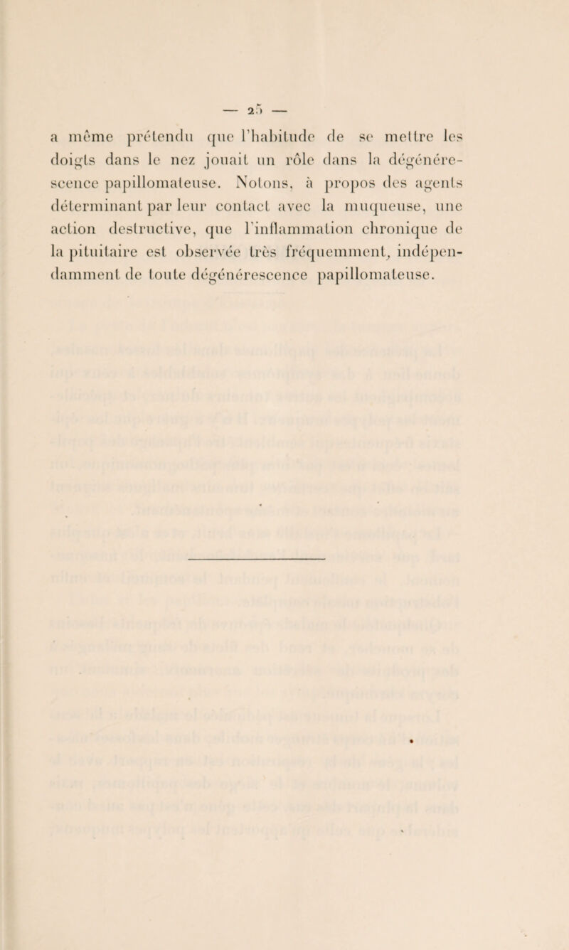 a meme prétendu que l’habitude de se mettre les doigts dans le nez jouait un rôle dans la dégénére¬ scence papillomateuse. Notons, à propos des agents déterminant par leur contact avec la muqueuse, une action destructive, que l’inflammation chronique de la pituitaire est observée très fréquemment, indépen¬ damment de toute dégénérescence papillomateuse.