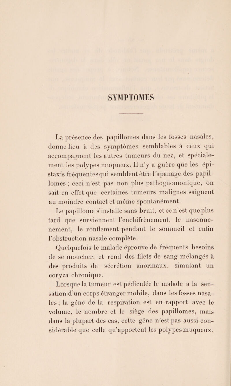 SYMPTOMES La présence des papillomes dans les fosses nasales, donne lien à des symptômes semblables à ceux qui accompagnent les autres tumeurs du nez, et spéciale¬ ment les polypes muqueux. Il n’y a guère que les épi¬ staxis fréquentes qui semblent être l’apanage des papil¬ lomes ; ceci n’est pas non plus pathognomonique, on sait en effet que certaines tumeurs malignes saignent au moindre contact et même spontanément. Le papillome s’installe sans bruit, et ce n’est que plus tard que surviennent l’enchifrènement, le nasonne- nement, le ronflement pendant le sommeil et enfin l’obstruction nasale complète. Quelquefois le malade éprouve de fréquents besoins de se moucher, et rend des fdets de sang mélangés à des produits de sécrétion anormaux, simulant un coryza chronique. Lorsque la tumeur est pédiculée le malade a la sen¬ sation d’un corps étranger mobile, dans les fosses nasa¬ les ; la gêne de la respiration est en rapport avec le volume, le nombre et le siège des papillomes, mais dans la plupart des cas, cette gêne n’est pas aussi con¬ sidérable que celle qu’apportent les polypes muqueux,