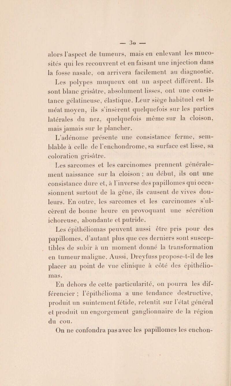 alors l’aspect de tumeurs, mais en enlevant les muco¬ sités qui les recouvrent et en faisant une injection dans la fosse nasale, on arrivera facilement au diagnostic. Les polypes muqueux ont un aspect différent. Ils sont blanc grisâtre, absolument lisses, ont une consis¬ tance gélatineuse, élastique. Leur siège habituel est le méat moyen, ils s’insèrent quelquefois sur les parties latérales du nez, quelquefois même sur la cloison, mais jamais sur le plancher. L’adénome présente une consistance ferme, sem¬ blable à celle de l’enchondrome, sa surface est lisse, sa coloration grisâtre. Les sarcomes et les carcinomes prennent générale¬ ment naissance sur la cloison ; au début, ils ont une consistance dure et, à l’inverse des papillomes qui occa¬ sionnent surtout de la gêne, ils causent de vives dou¬ leurs. En outre, les sarcomes et les carcinomes s’ul¬ cèrent de bonne heure en provoquant une sécrétion ichoreuse, abondante et putride. Les épithéliomas peuvent aussi être pris pour des papillomes, d’autant plus que ces derniers sont suscep¬ tibles de subir à un moment donné la transformation en tumeur maligne. Aussi, Dreyfuss propose-t-il de les placer au point de vue clinique à côté des épithélio¬ mas. En dehors de cette particularité, on pourra les dif¬ férencier ; l’épitliélioma a une tendance destructive, produit un suintement fétide, retentit sur l’état général et produit un engorgement ganglionnaire de la région du cou. On ne confondra pas avec les papillomes les enchon-