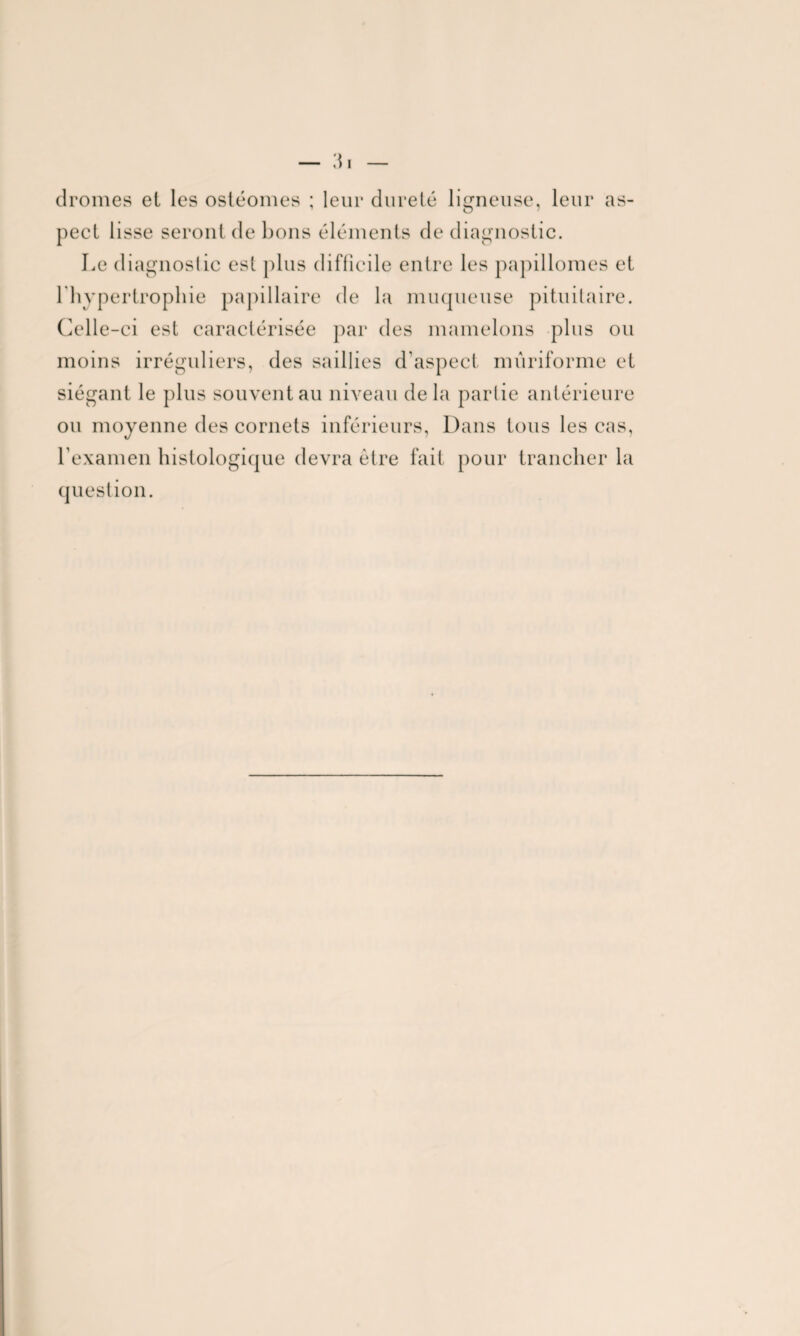 dromes et les ostéomes ; leur dureté ligneuse, leur as¬ pect lisse seront de bons éléments de diagnostic. Le diagnostic est plus difficile entre les papillomes et l'hypertrophie papillaire de la muqueuse pituitaire. Celle-ci est caractérisée par des mamelons plus ou moins irréguliers, des saillies d'aspect mûriforme et siégant le plus souvent au niveau delà partie antérieure ou moyenne des cornets inférieurs, Dans tous les cas, rexamen histologique devra être fait pour trancher la question.