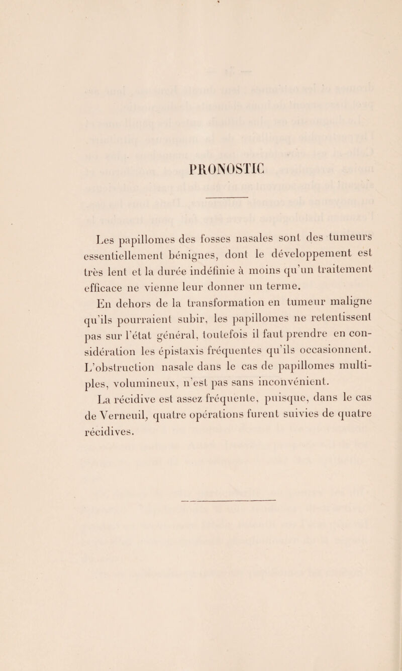 PRONOSTIC Les papillomes des fosses nasales sont des tumeurs essentiellement bénignes, clonl le développement est très lent et la durée indéfinie à moins qu’un traitement efficace ne vienne leur donner un terme. En dehors de la transformation en tumeur maligne qu’ils pourraient subir, les papillomes 11e retentissent pas sur l’état général, toutefois il faut prendre en con¬ sidération les épistaxis fréquentes qu ils occasionnent. L’obstruction nasale dans le cas de papillomes multi¬ ples, volumineux, n’est pas sans inconvénient. La récidive est assez fréquente, puisque, dans le cas de Verneuil, quatre opérations furent suivies de quatre récidives.