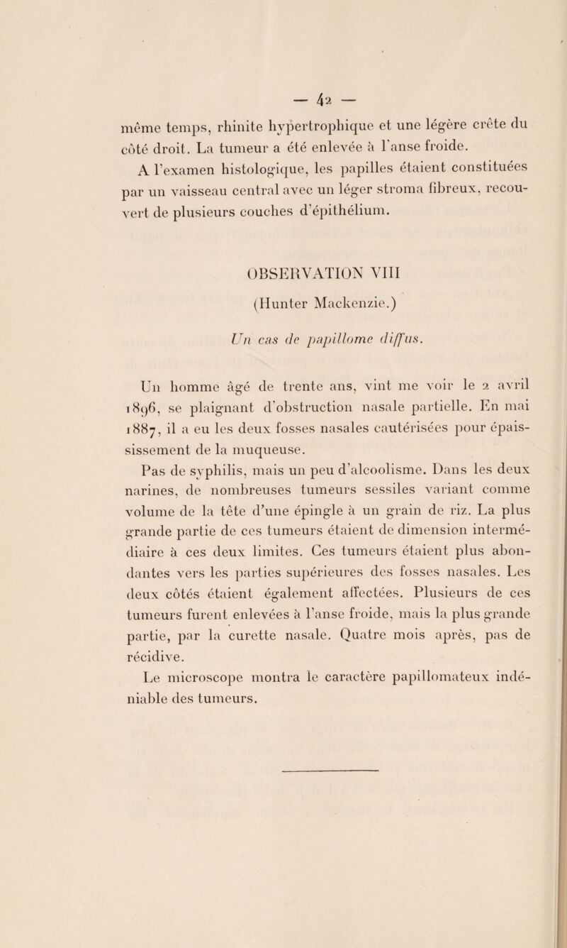 — 4 2 — même temps, rhinite hypertrophique et une légère crête du côté droit. La tumeur a été enlevée à l'anse froide. AT examen histologique, les papilles étaient constituées par un vaisseau central avec un léger stroma fibreux, recou¬ vert de plusieurs couches d’épithélium. OBSERVATION VIII (Hunter Mackenzie.) Un cas de papillome diffus. Un homme âgé de trente ans, vint me voir le 2 avril i8q6, se plaignant d’obstruction nasale partielle. En mai 1887, il a eu les deux fosses nasales cautérisées pour épais¬ sissement de la muqueuse. Pas de syphilis, mais un peu d’alcoolisme. Dans les deux narines, de nombreuses tumeurs sessiles variant comme volume de la tête d’une épingle à un grain de riz. La plus grande partie de ces tumeurs étaient de dimension intermé¬ diaire à ces deux limites. Ces tumeurs étaient plus abon¬ dantes vers les parties supérieures des fosses nasales. Les deux côtés étaient également affectées. Plusieurs de ces tumeurs furent enlevées à l’anse froide, mais la plus grande partie, par la curette nasale. Quatre mois après, pas de récidive. Le microscope montra le caractère papillomateux indé¬ niable des tumeurs.