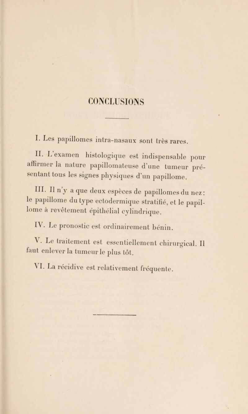 CONCLUSIONS I. Les papillomes intra-nasaux sont très rares. IL L examen histologique est indispensable pour affirmer la nature papillomateuse dune tumeur pré¬ sentant tous les signes physiques d’un papillome. III. 11 n y a que deux espèces de papillomes du nez: le papillome du type ectodermique stratifié, et le papil¬ lome à revetement épithélial cylindrique. H . Le pronostic est ordinairement bénin. \ . Le traitement est essentiellement chirurgical. Il faut enlever la tumeur le plus tôt. ^ I. La récidive est relativement fréquente.